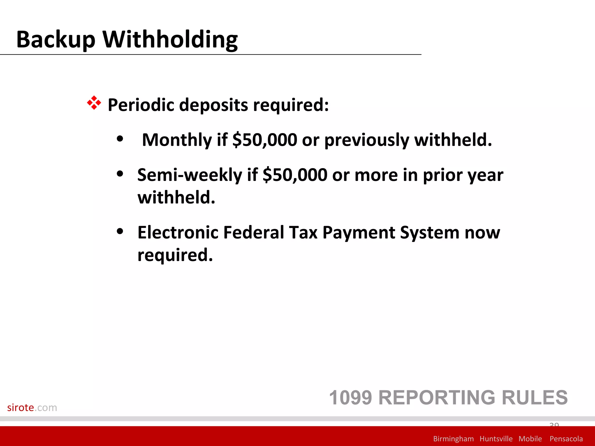 Backup Withholding

              Periodic deposits required:
                • Monthly if $50,000 or previously withheld.
                • Semi-weekly if $50,000 or more in prior year
                  withheld.
                • Electronic Federal Tax Payment System now
                  required.




sirote.com
                                         1099 REPORTING RULES
                                                                                  39
                                                     Birmingham Huntsville Mobile Pensacola
 