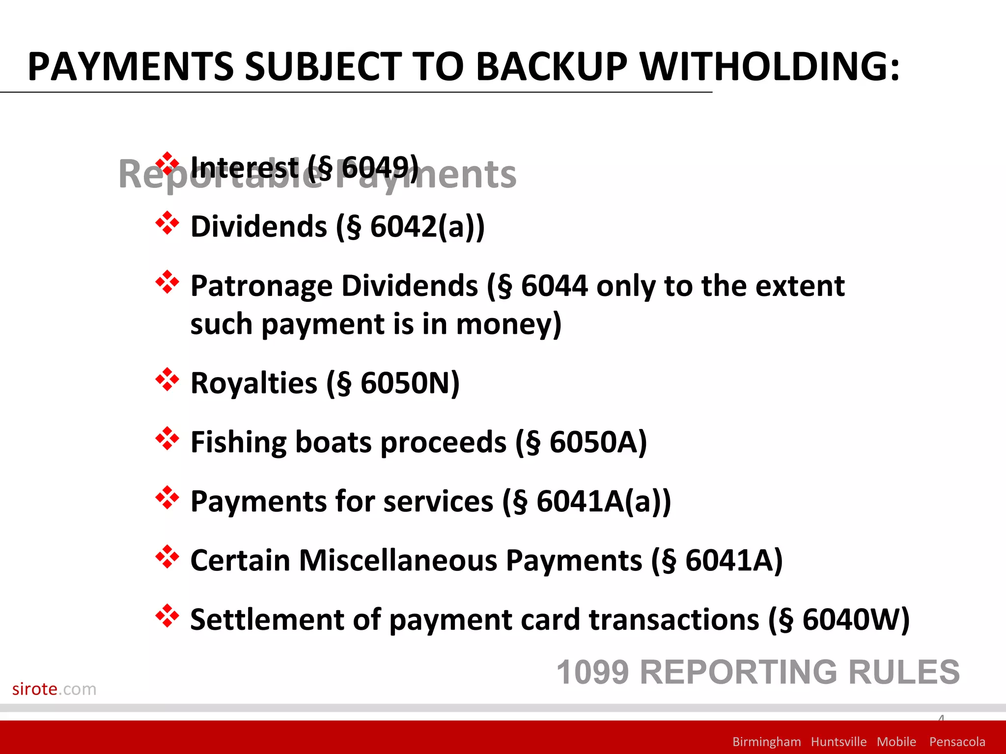 PAYMENTS SUBJECT TO BACKUP WITHOLDING:

             Reportable Payments
               Interest (§ 6049)
               Dividends (§ 6042(a))
               Patronage Dividends (§ 6044 only to the extent
                such payment is in money)
               Royalties (§ 6050N)
               Fishing boats proceeds (§ 6050A)
               Payments for services (§ 6041A(a))
               Certain Miscellaneous Payments (§ 6041A)
               Settlement of payment card transactions (§ 6040W)

sirote.com
                                         1099 REPORTING RULES
                                                                                    4
                                                      Birmingham Huntsville Mobile Pensacola
 