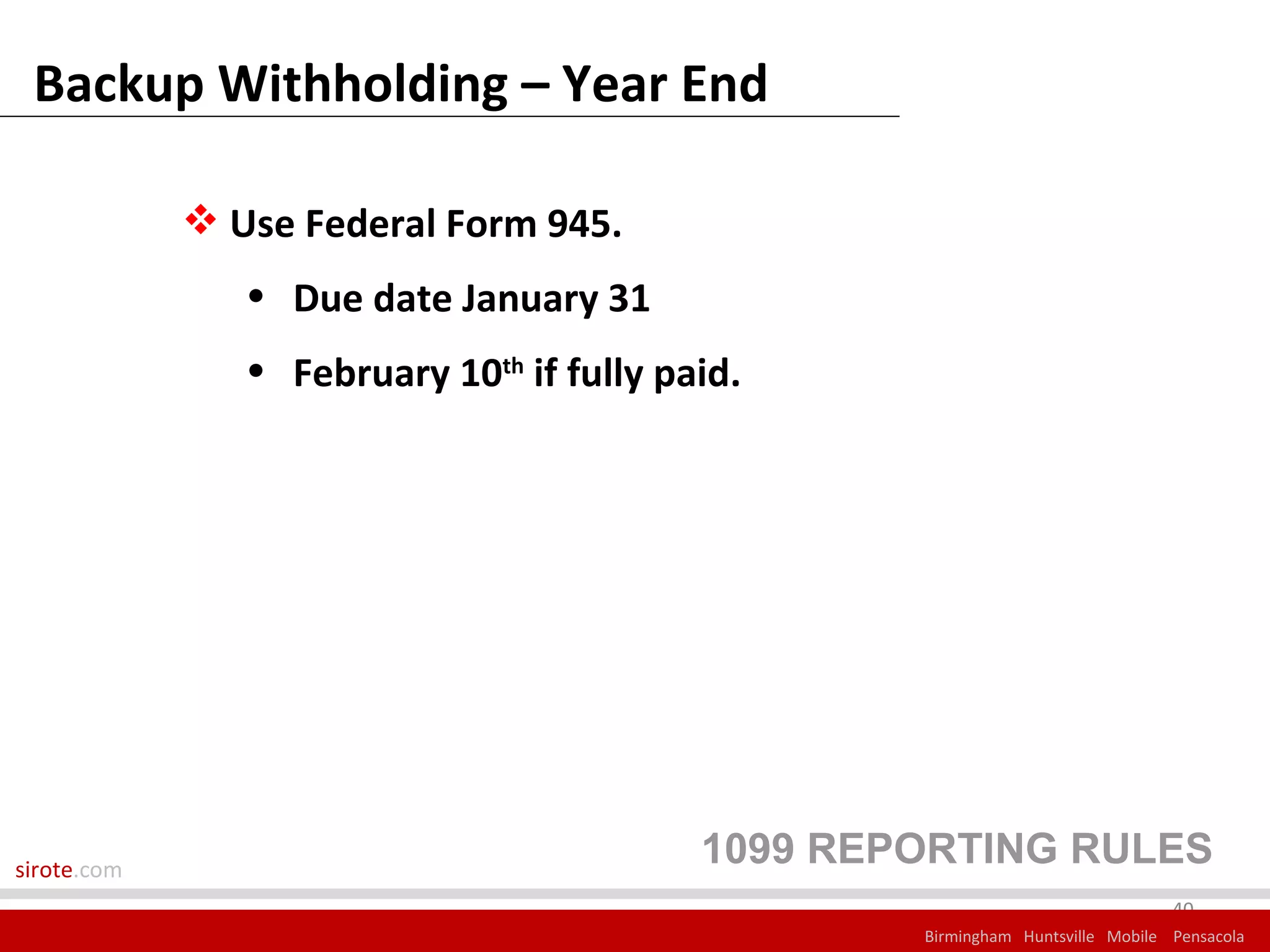 Backup Withholding – Year End

              Use Federal Form 945.
                • Due date January 31
                • February 10th if fully paid.




sirote.com
                                           1099 REPORTING RULES
                                                                                40
                                                   Birmingham Huntsville Mobile Pensacola
 