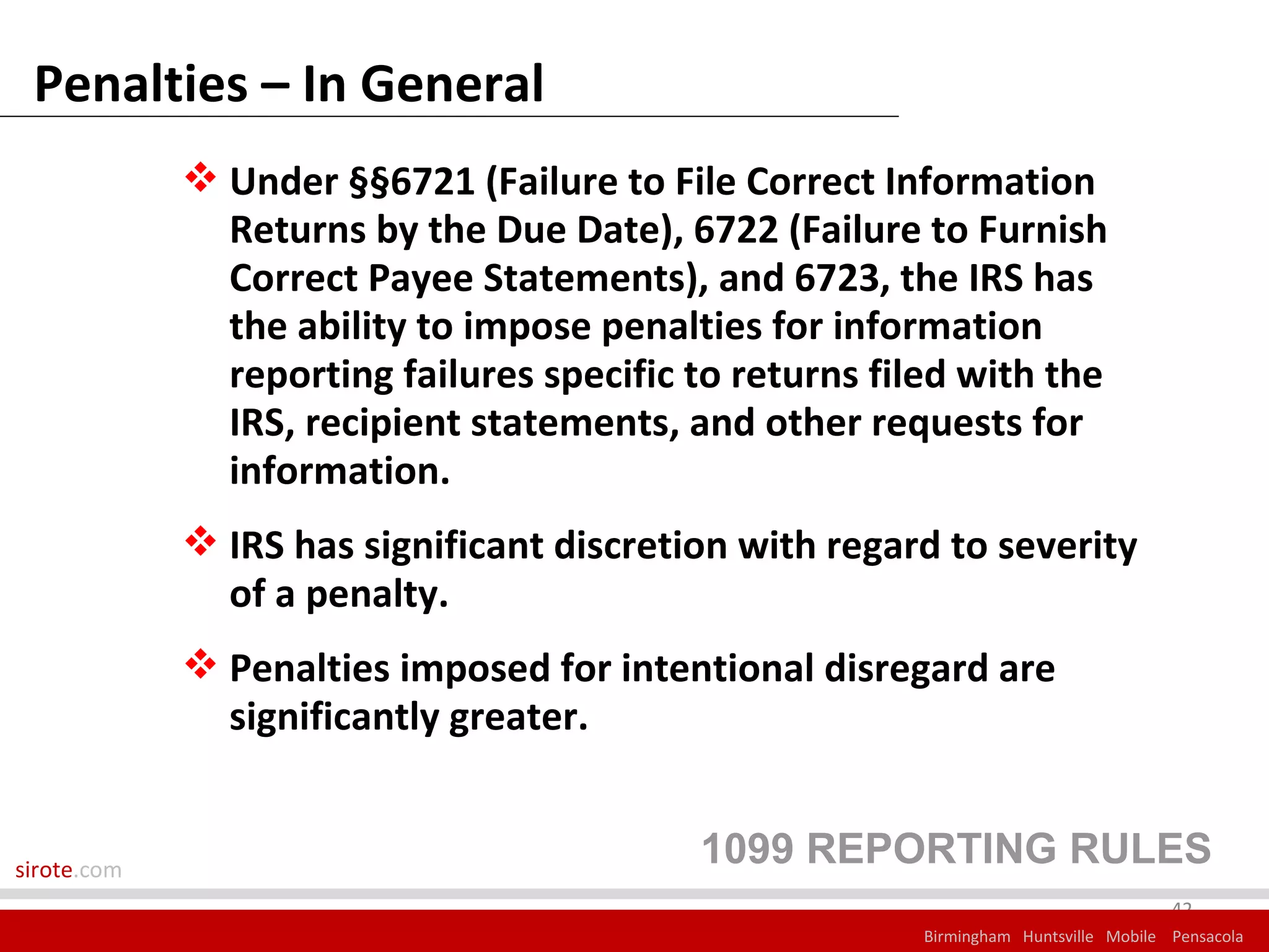Penalties – In General
              Under §§6721 (Failure to File Correct Information
               Returns by the Due Date), 6722 (Failure to Furnish
               Correct Payee Statements), and 6723, the IRS has
               the ability to impose penalties for information
               reporting failures specific to returns filed with the
               IRS, recipient statements, and other requests for
               information.
              IRS has significant discretion with regard to severity
               of a penalty.
              Penalties imposed for intentional disregard are
               significantly greater.


sirote.com
                                           1099 REPORTING RULES
                                                                                      42
                                                         Birmingham Huntsville Mobile Pensacola
 
