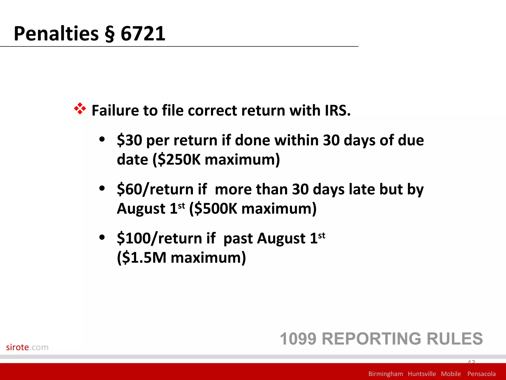 Penalties § 6721


              Failure to file correct return with IRS.
                • $30 per return if done within 30 days of due
                  date ($250K maximum)
                • $60/return if more than 30 days late but by
                  August 1st ($500K maximum)
                • $100/return if past August 1st
                  ($1.5M maximum)




sirote.com
                                            1099 REPORTING RULES
                                                                                       43
                                                          Birmingham Huntsville Mobile Pensacola
 