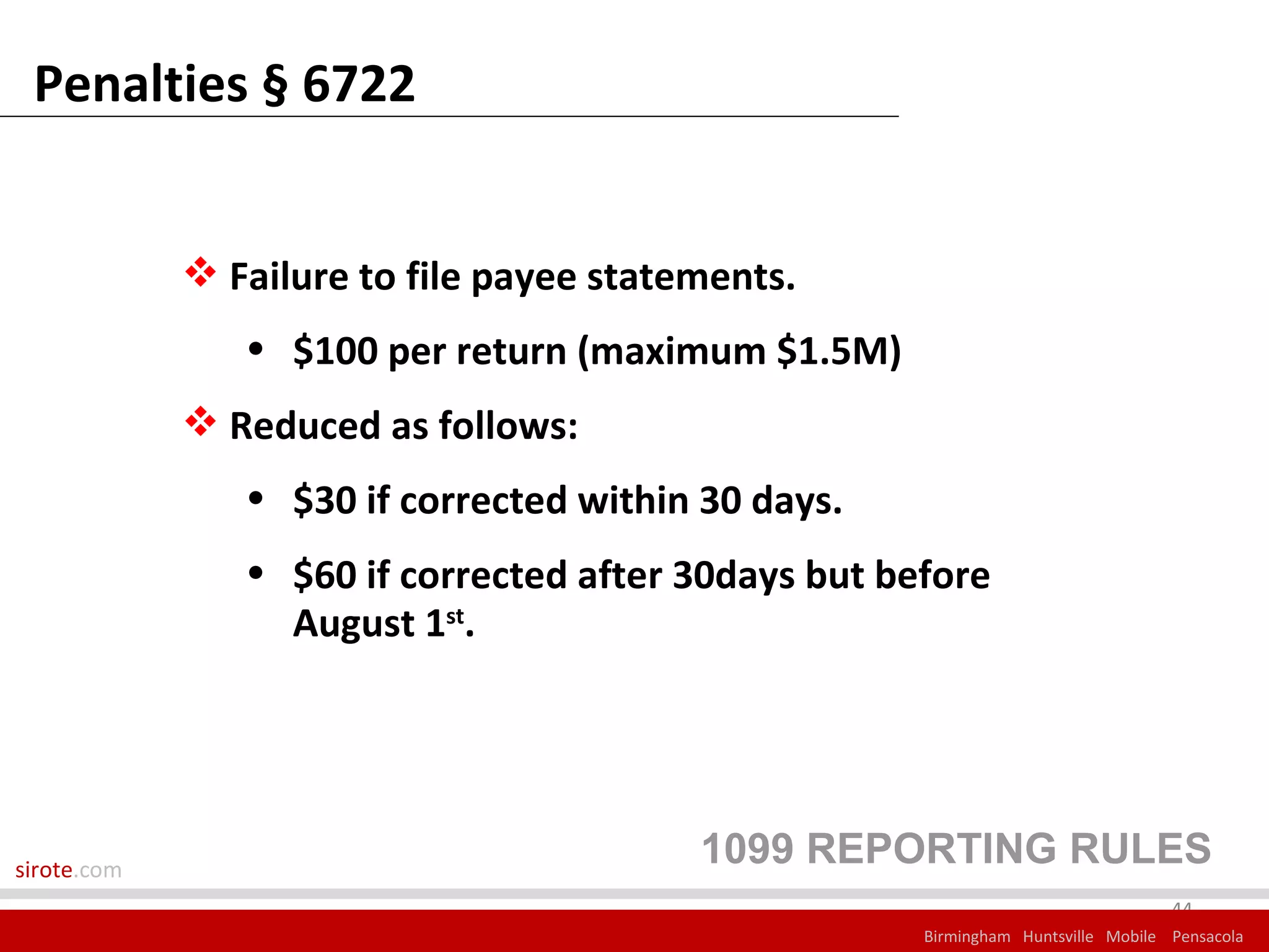 Penalties § 6722


              Failure to file payee statements.
                • $100 per return (maximum $1.5M)
              Reduced as follows:
                • $30 if corrected within 30 days.
                • $60 if corrected after 30days but before
                  August 1st.




sirote.com
                                          1099 REPORTING RULES
                                                                                   44
                                                      Birmingham Huntsville Mobile Pensacola
 