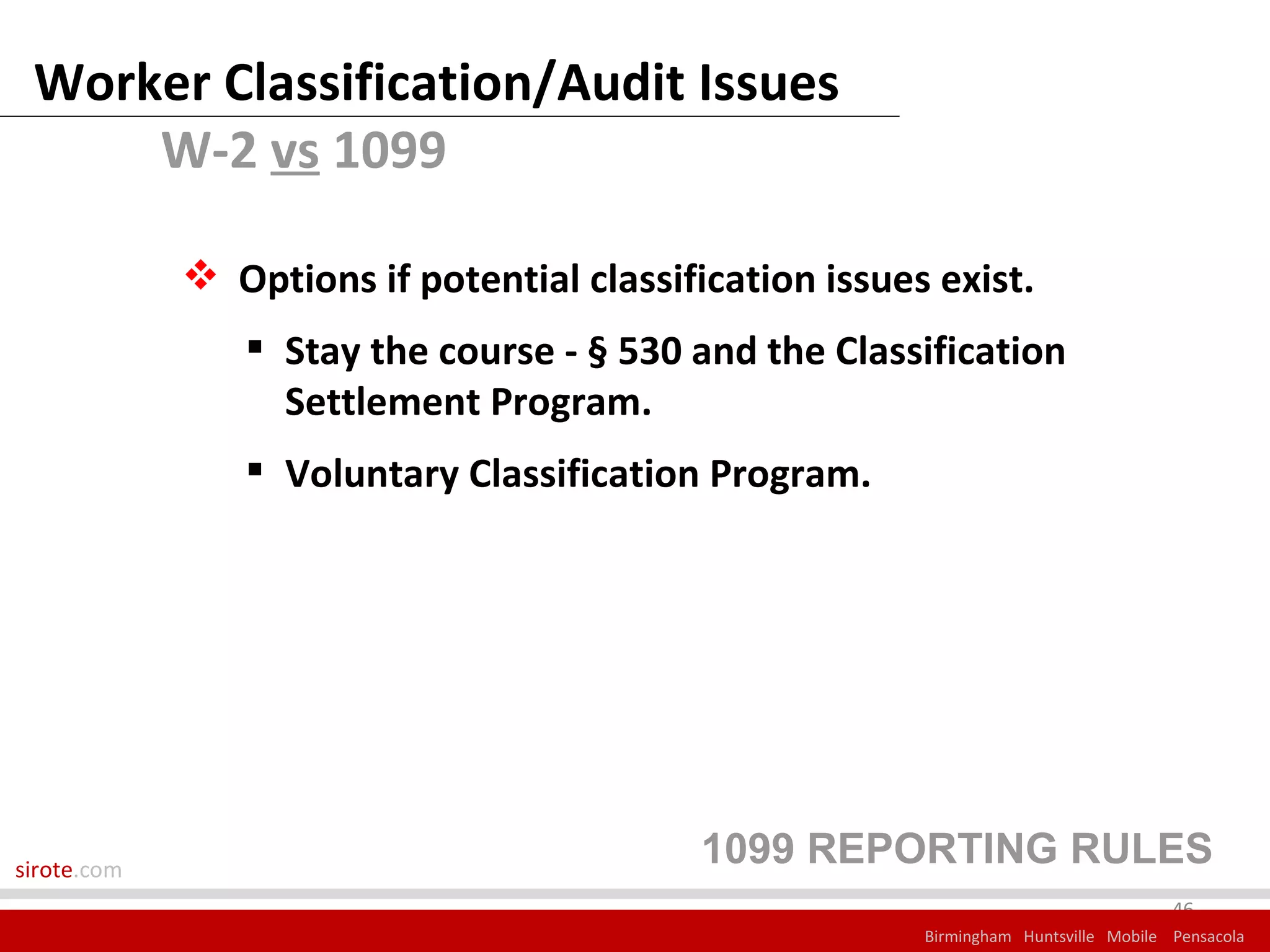 Worker Classification/Audit Issues
     W-2 vs 1099

              Options if potential classification issues exist.
                 Stay the course - § 530 and the Classification
                  Settlement Program.
                 Voluntary Classification Program.




sirote.com
                                            1099 REPORTING RULES
                                                                                      46
                                                         Birmingham Huntsville Mobile Pensacola
 
