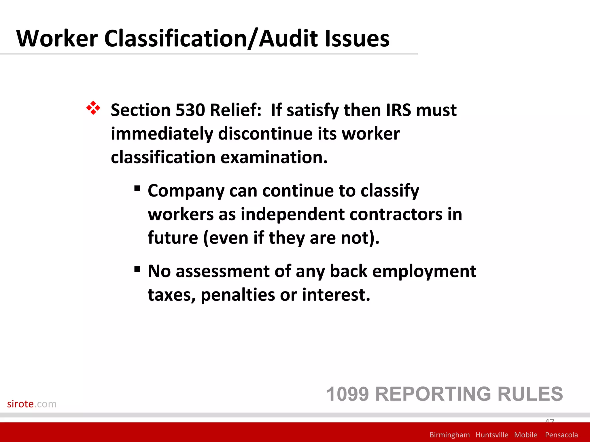 Worker Classification/Audit Issues

              Section 530 Relief: If satisfy then IRS must
               immediately discontinue its worker
               classification examination.
                   Company can continue to classify
                    workers as independent contractors in
                    future (even if they are not).
                   No assessment of any back employment
                    taxes, penalties or interest.




sirote.com
                                          1099 REPORTING RULES
                                                                                    47
                                                       Birmingham Huntsville Mobile Pensacola
 