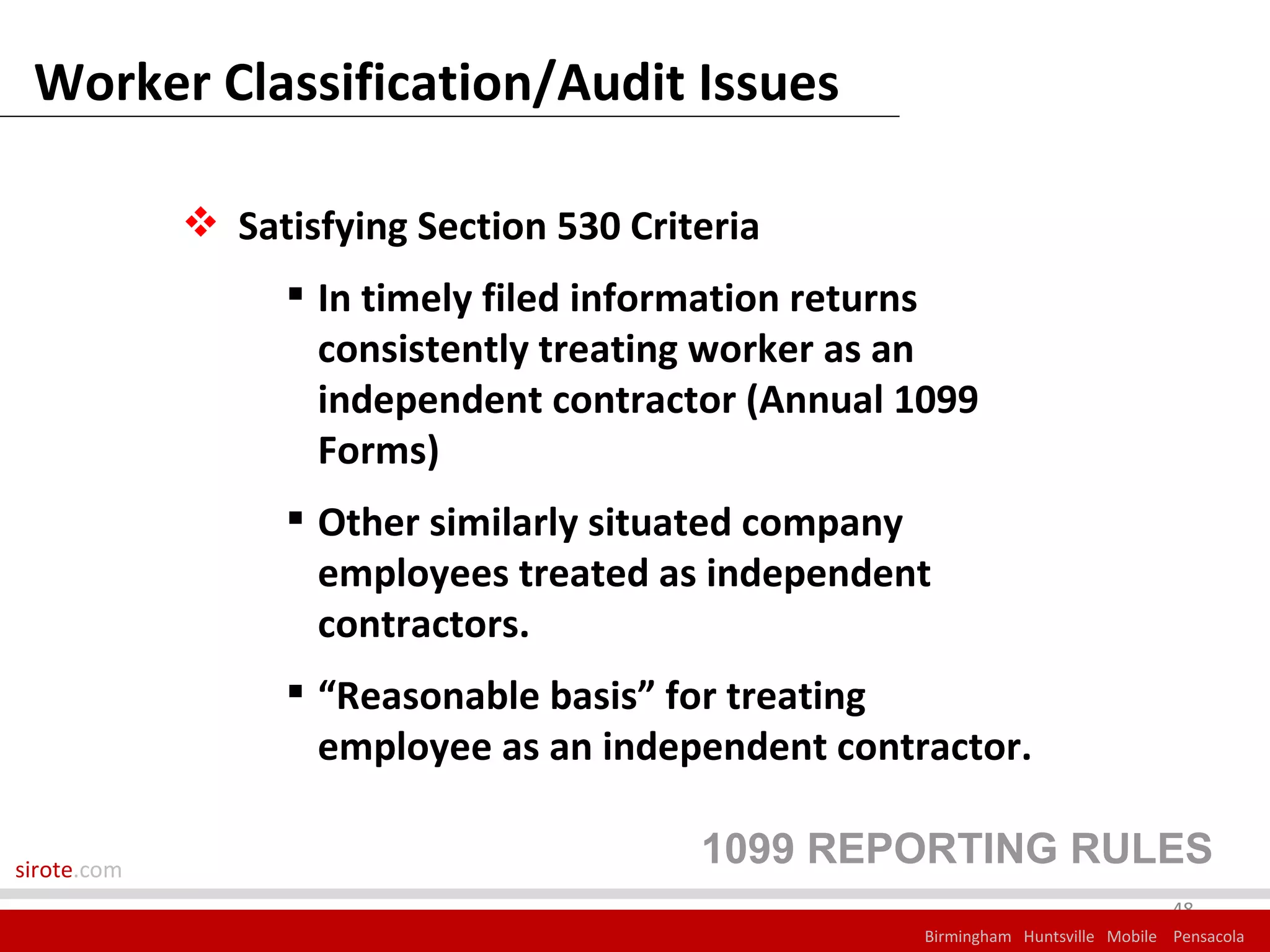 Worker Classification/Audit Issues

              Satisfying Section 530 Criteria
                   In timely filed information returns
                    consistently treating worker as an
                    independent contractor (Annual 1099
                    Forms)
                   Other similarly situated company
                    employees treated as independent
                    contractors.
                   “Reasonable basis” for treating
                    employee as an independent contractor.

sirote.com
                                          1099 REPORTING RULES
                                                                                 48
                                                    Birmingham Huntsville Mobile Pensacola
 