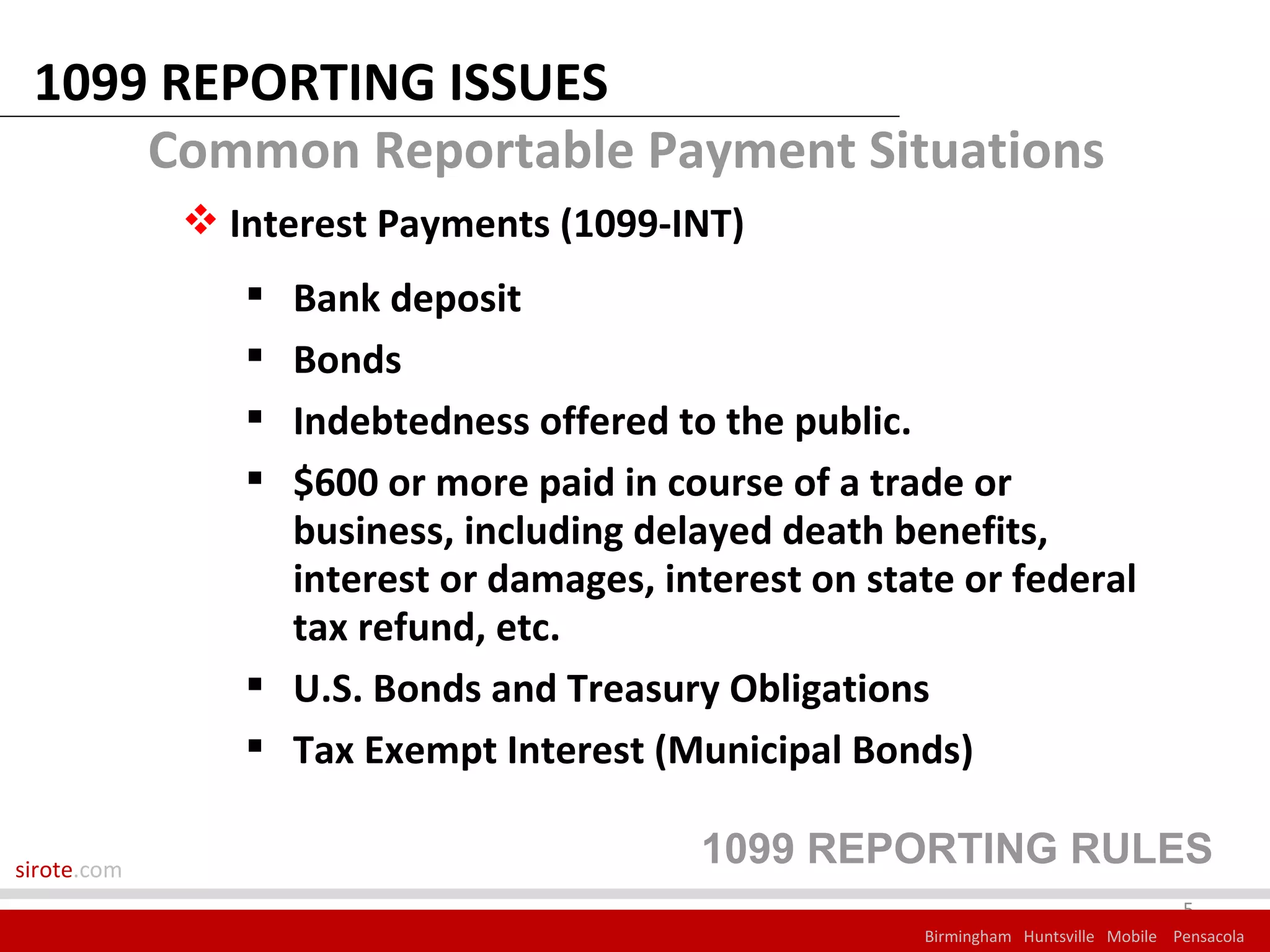 1099 REPORTING ISSUES
     Common Reportable Payment Situations
              Interest Payments (1099-INT)
                 Bank deposit
                 Bonds
                 Indebtedness offered to the public.
                 $600 or more paid in course of a trade or
                  business, including delayed death benefits,
                  interest or damages, interest on state or federal
                  tax refund, etc.
                 U.S. Bonds and Treasury Obligations
                 Tax Exempt Interest (Municipal Bonds)

sirote.com
                                          1099 REPORTING RULES
                                                                                    5
                                                      Birmingham Huntsville Mobile Pensacola
 