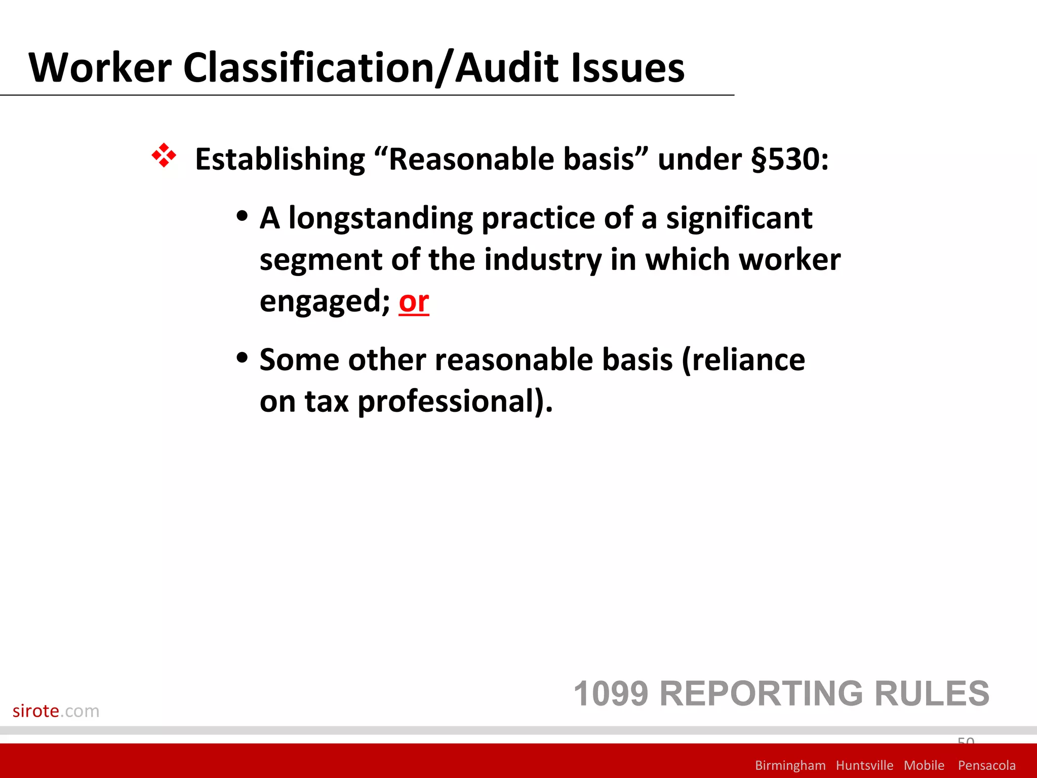Worker Classification/Audit Issues
              Establishing “Reasonable basis” under §530:
                  • A longstanding practice of a significant
                    segment of the industry in which worker
                    engaged; or
                  • Some other reasonable basis (reliance
                    on tax professional).




sirote.com
                                         1099 REPORTING RULES
                                                                                   50
                                                      Birmingham Huntsville Mobile Pensacola
 