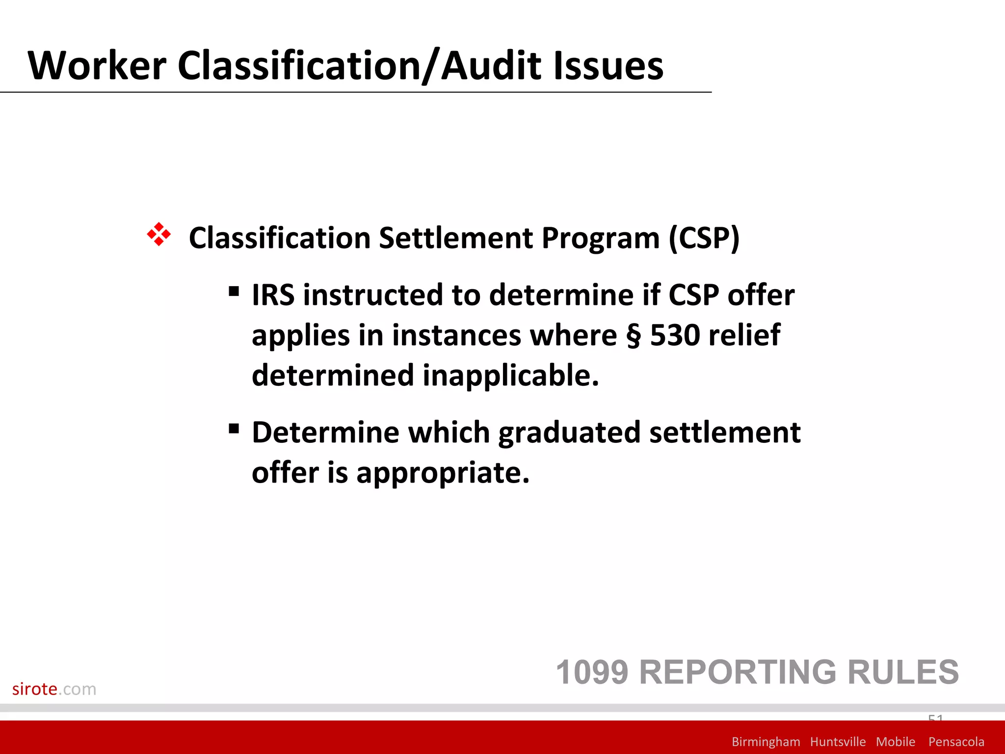 Worker Classification/Audit Issues


              Classification Settlement Program (CSP)
                   IRS instructed to determine if CSP offer
                    applies in instances where § 530 relief
                    determined inapplicable.
                   Determine which graduated settlement
                    offer is appropriate.




sirote.com
                                          1099 REPORTING RULES
                                                                                    51
                                                       Birmingham Huntsville Mobile Pensacola
 