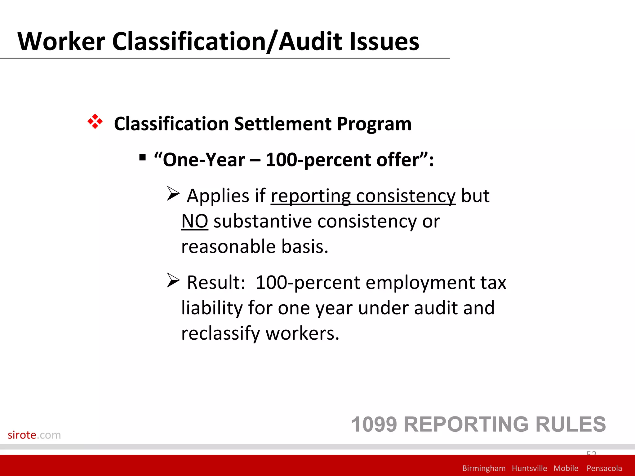 Worker Classification/Audit Issues

              Classification Settlement Program
                   “One-Year – 100-percent offer”:
                      Applies if reporting consistency but
                      NO substantive consistency or
                      reasonable basis.
                      Result: 100-percent employment tax
                      liability for one year under audit and
                      reclassify workers.



sirote.com
                                          1099 REPORTING RULES
                                                                                    52
                                                       Birmingham Huntsville Mobile Pensacola
 
