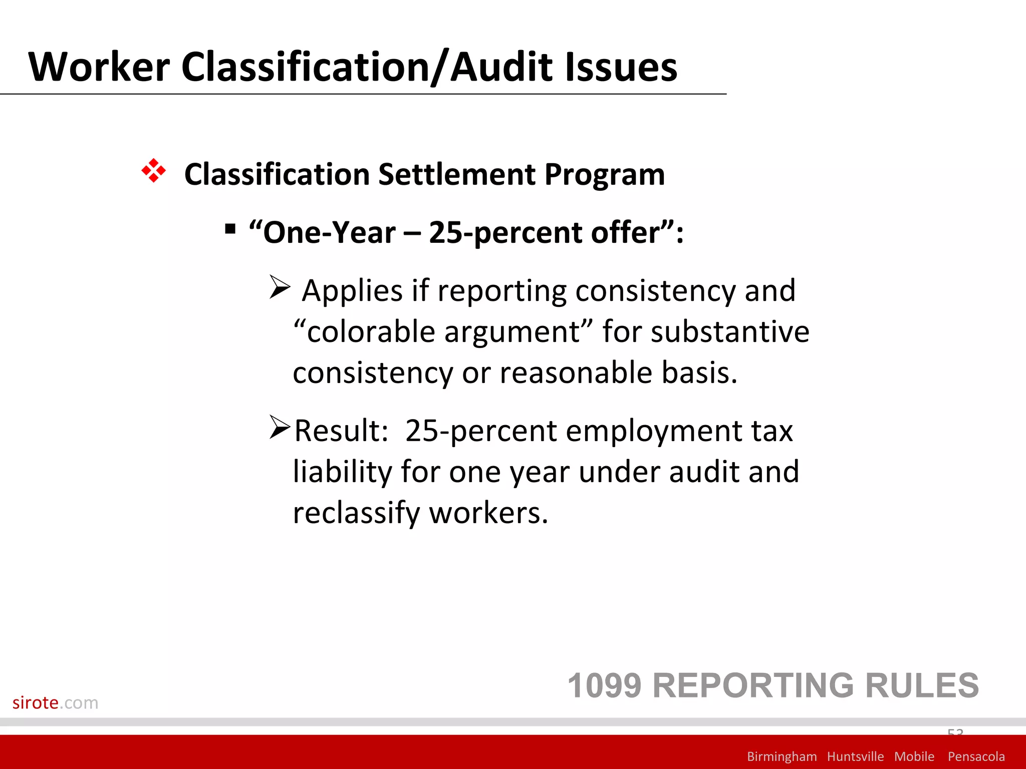 Worker Classification/Audit Issues

              Classification Settlement Program
                   “One-Year – 25-percent offer”:
                      Applies if reporting consistency and
                      “colorable argument” for substantive
                      consistency or reasonable basis.
                     Result: 25-percent employment tax
                      liability for one year under audit and
                      reclassify workers.




sirote.com
                                          1099 REPORTING RULES
                                                                                     53
                                                        Birmingham Huntsville Mobile Pensacola
 