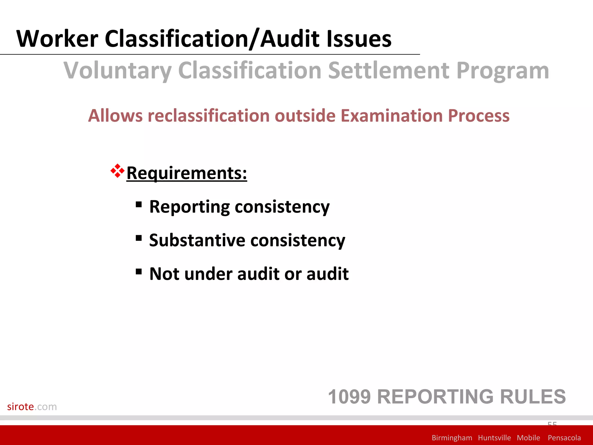 Worker Classification/Audit Issues
    Voluntary Classification Settlement Program
             Allows reclassification outside Examination Process

               Requirements:
                   Reporting consistency
                   Substantive consistency
                   Not under audit or audit




sirote.com
                                         1099 REPORTING RULES
                                                                                   55
                                                      Birmingham Huntsville Mobile Pensacola
 