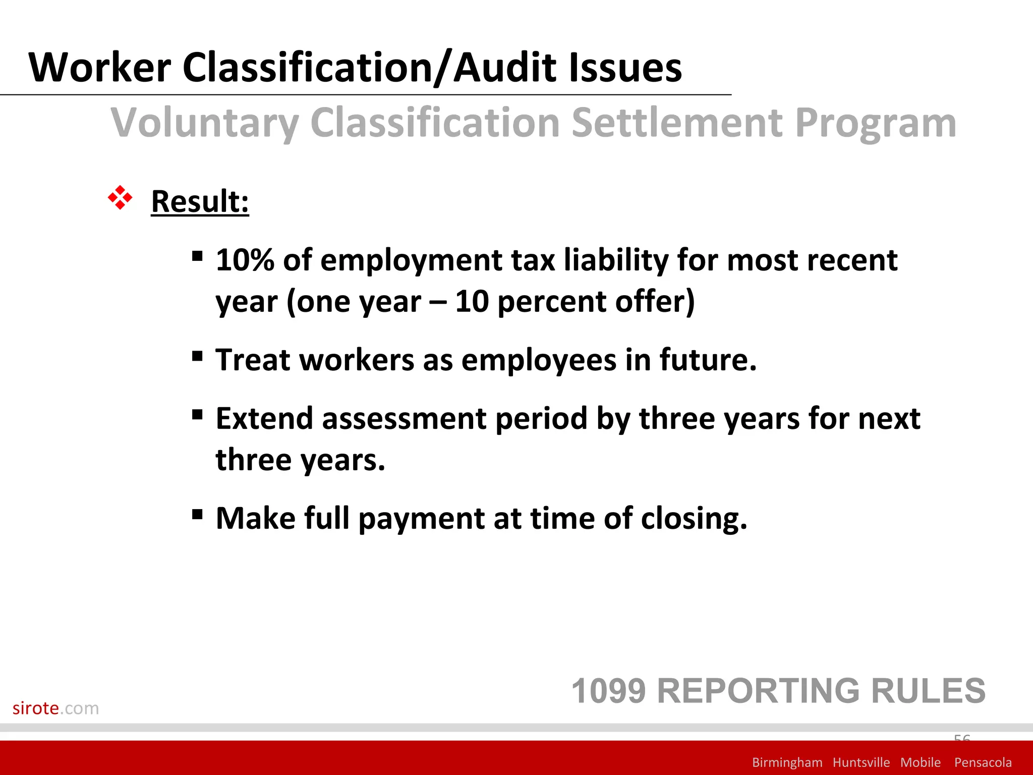 Worker Classification/Audit Issues
    Voluntary Classification Settlement Program
              Result:
                   10% of employment tax liability for most recent
                    year (one year – 10 percent offer)
                   Treat workers as employees in future.
                   Extend assessment period by three years for next
                    three years.
                   Make full payment at time of closing.




sirote.com
                                            1099 REPORTING RULES
                                                                                         56
                                                            Birmingham Huntsville Mobile Pensacola
 