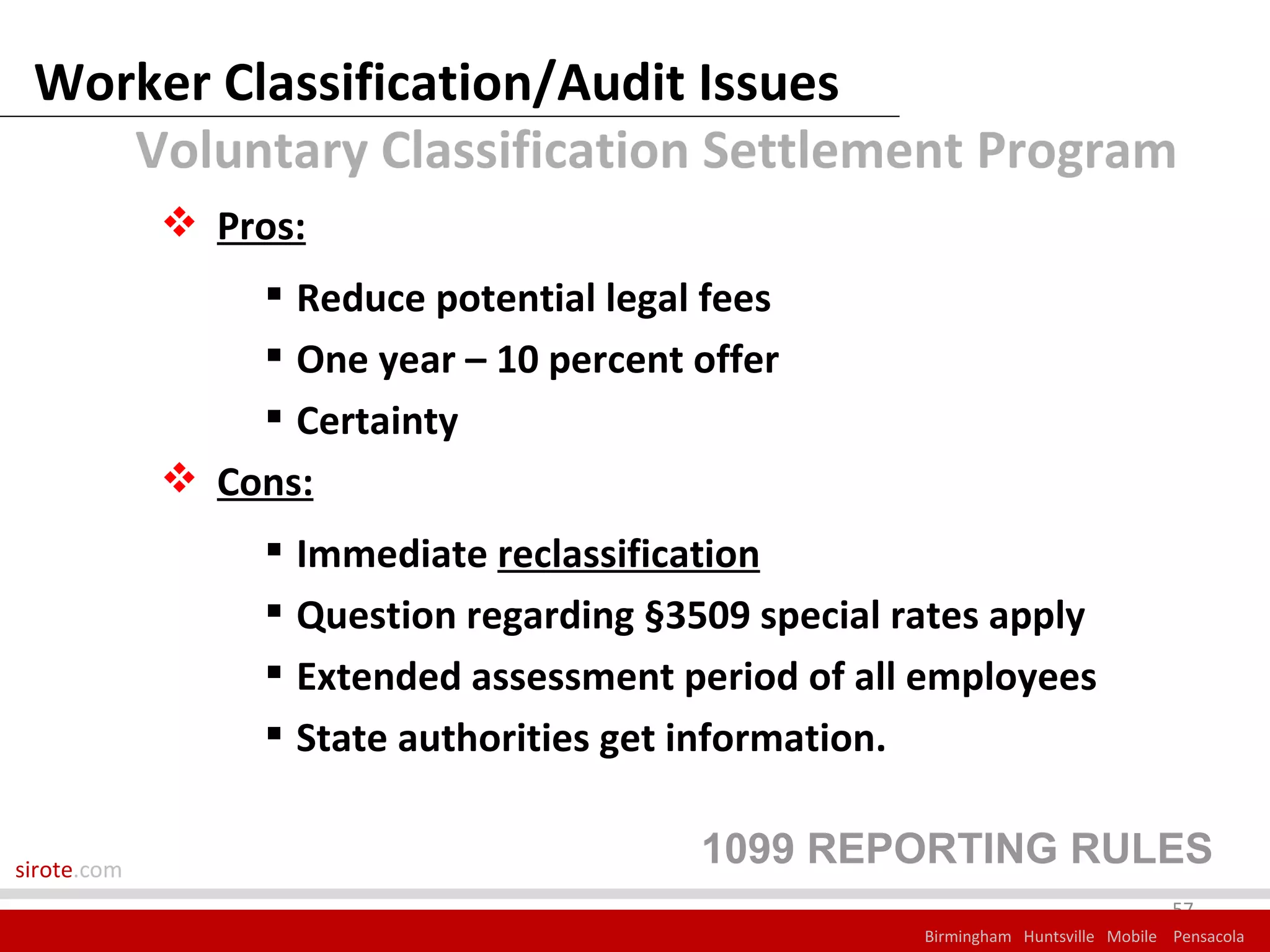 Worker Classification/Audit Issues
    Voluntary Classification Settlement Program
              Pros:
                   Reduce potential legal fees
                   One year – 10 percent offer
                   Certainty
              Cons:
                   Immediate reclassification
                   Question regarding §3509 special rates apply
                   Extended assessment period of all employees
                   State authorities get information.


sirote.com
                                          1099 REPORTING RULES
                                                                                   57
                                                      Birmingham Huntsville Mobile Pensacola
 