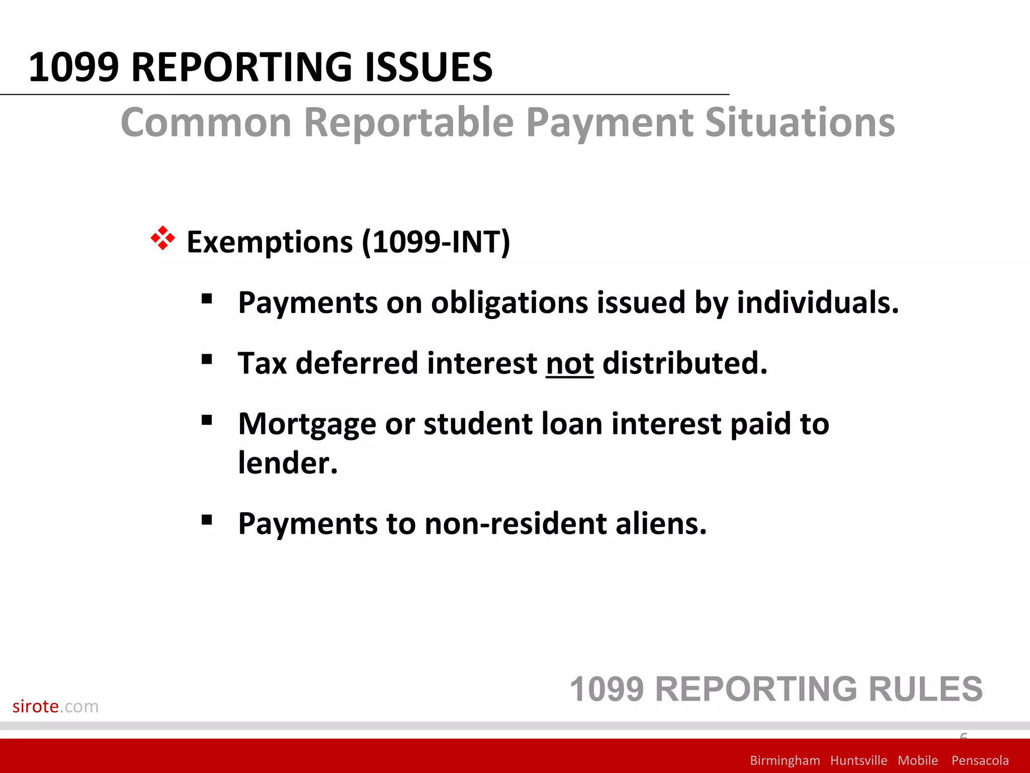 1099 REPORTING ISSUES
     Common Reportable Payment Situations

              Exemptions (1099-INT)
                 Payments on obligations issued by individuals.
                 Tax deferred interest not distributed.
                 Mortgage or student loan interest paid to
                  lender.
                 Payments to non-resident aliens.




sirote.com
                                         1099 REPORTING RULES
                                                                                    6
                                                      Birmingham Huntsville Mobile Pensacola
 