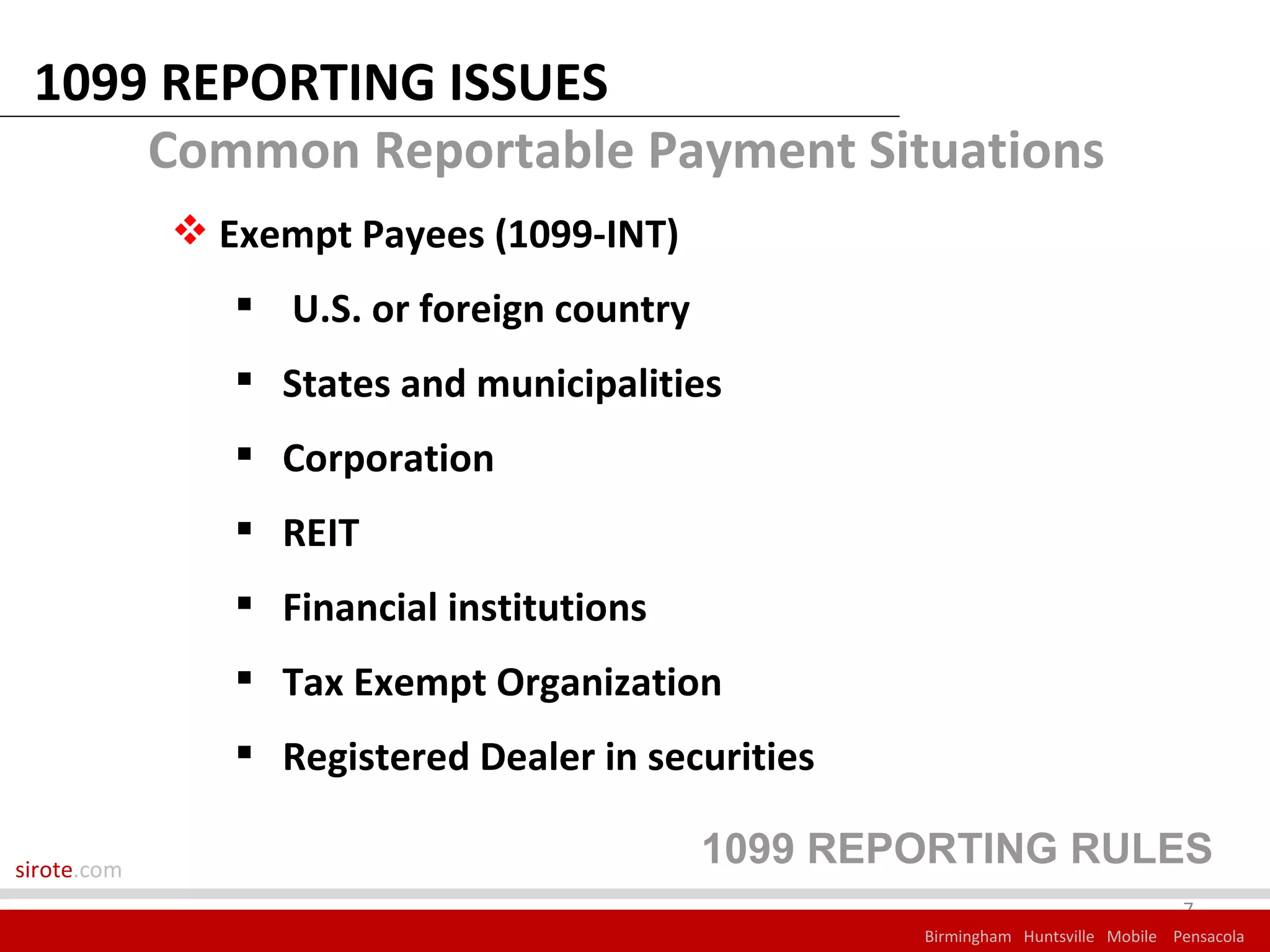 1099 REPORTING ISSUES
     Common Reportable Payment Situations
              Exempt Payees (1099-INT)
                 U.S. or foreign country
                 States and municipalities
                 Corporation
                 REIT
                 Financial institutions
                 Tax Exempt Organization
                 Registered Dealer in securities

sirote.com
                                            1099 REPORTING RULES
                                                                                  7
                                                    Birmingham Huntsville Mobile Pensacola
 