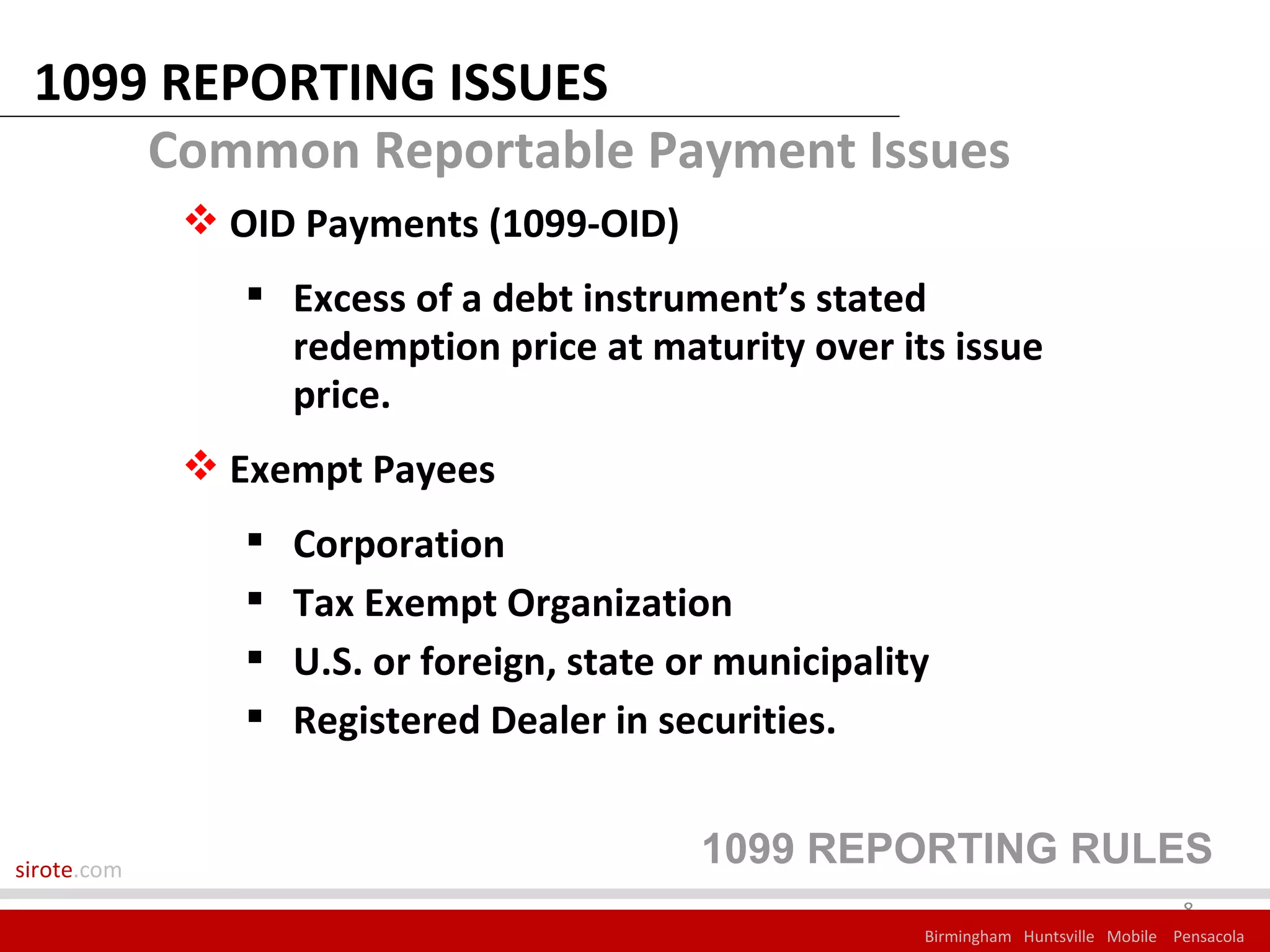 1099 REPORTING ISSUES
     Common Reportable Payment Issues
              OID Payments (1099-OID)
                 Excess of a debt instrument’s stated
                  redemption price at maturity over its issue
                  price.
              Exempt Payees
                   Corporation
                   Tax Exempt Organization
                   U.S. or foreign, state or municipality
                   Registered Dealer in securities.


sirote.com
                                            1099 REPORTING RULES
                                                                                       8
                                                         Birmingham Huntsville Mobile Pensacola
 