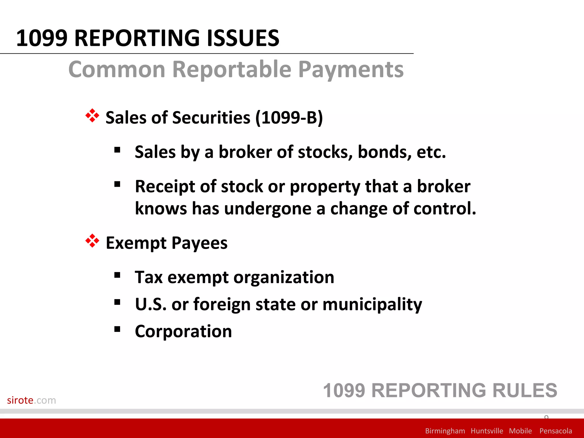 1099 REPORTING ISSUES
     Common Reportable Payments
              Sales of Securities (1099-B)
                 Sales by a broker of stocks, bonds, etc.
                 Receipt of stock or property that a broker
                  knows has undergone a change of control.
              Exempt Payees
                 Tax exempt organization
                 U.S. or foreign state or municipality
                 Corporation


sirote.com
                                          1099 REPORTING RULES
                                                                                        9
                                                          Birmingham Huntsville Mobile Pensacola
 