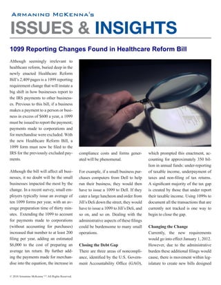 's


ISSUES & INSIGHTS
1099 Reporting Changes Found in Healthcare Reform Bill
Although seemingly irrelevant to
healthcare reform, buried deep in the
newly enacted Healthcare Reform
Bill’s 2,409 pages is a 1099 reporting
requirement change that will instate a
big shift in how businesses report to
the IRS payments to other business-
es. Previous to this bill, if a business
makes a payment to a person or busi-
ness in excess of $600 a year, a 1099
must be issued to report the payment;
payments made to corporations and
for merchandise were excluded. With
the new Healthcare Reform Bill, a
1099 form must now be filed to the
IRS for the previously excluded pay-                compliance costs and forms gener-          which prompted this enactment, ac-
ments.                                              ated will be phenomenal.                   counting for approximately 350 bil-
                                                                                               lion in annual funds: under-reporting
Although the bill will affect all busi-             For example, if a small business pur-      of taxable income, underpayment of
nesses, it no doubt will be the small               chases computers from Dell to help         taxes and non-filing of tax returns.
businesses impacted the most by the                 run their business, they would then        A significant majority of the tax gap
change. In a recent survey, small em-               have to issue a 1099 to Dell. If they      is created by those that under report
ployers typically issue an average of               cater a large luncheon and order from      their taxable income. Using 1099s to
ten 1099 forms per year, with an av-                Jill’s Deli down the street, they would    document all the transactions that are
erage preparation time of thirty min-               have to issue a 1099 to Jill’s Deli, and   currently not tracked is one way to
utes. Extending the 1099 to account                 so on, and so on. Dealing with the         begin to close the gap.
for payments made to corporations                   administrative aspects of these filings
(without accounting for purchases)                  could be burdensome to many small          Changing the Change
increased that number to at least 200               operations.                                Currently, the new requirements
filing per year, adding an estimated                                                           would go into effect January 1, 2012.
$6,000 to the cost of preparing an                  Closing the Debt Gap                       However, due to the administrative
average tax return. By further add-                 There are three areas of noncompli-        burden these additional filings would
ing the payments made for merchan-                  ance, identified by the U.S. Govern-       cause, there is movement within leg-
dise into the equation, the increase in             ment Accountability Office (GAO),          islature to create new bills designed

© 2010 Armanino McKenna LLP. All Rights Reserved.
 