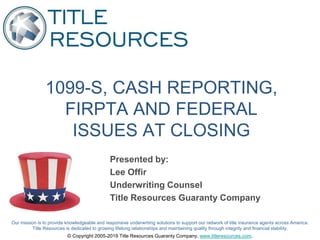 Our mission is to provide knowledgeable and responsive underwriting solutions to support our network of title insurance agents across America.
Title Resources is dedicated to growing lifelong relationships and maintaining quality through integrity and financial stability.
© Copyright 2005-2019 Title Resources Guaranty Company, www.titleresources.com.
1099-S, CASH REPORTING,
FIRPTA AND FEDERAL
ISSUES AT CLOSING
Presented by:
Lee Offir
Underwriting Counsel
Title Resources Guaranty Company
 