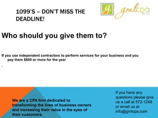 1099’S – DON’T MISS THE
DEADLINE!
Who should you give them to?
If you use independent contractors to perform services for your business and you
pay them $600 or more for the year
.
If you have any
questions please give
us a call at 572-1248
or email us at
info@gmlcpa.com
We are a CPA firm dedicated to
transforming the lives of business owners
and increasing their value in the eyes of
their customers.
 