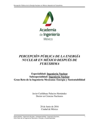 Percepción Pública de la Energía Nuclear en México después de Fukushima
Especialidad: Ingeniería Nuclear, Subespecialidad: Ingeniería Nuclear,
Gran Reto de la Ingeniería Mexicana: Energía y Sustentabilidad
1
PERCEPCIÓN PÚBLICA DE LA ENERGÍA
NUCLEAR EN MÉXICO DESPUÉS DE
FUKUSHIMA
Especialidad: Ingeniería Nuclear
Subespecialidad: Ingeniería Nuclear
Gran Reto de la Ingeniería Mexicana: Energía y Sustentabilidad
Javier Cuitláhuac Palacios Hernández
Doctor en Ciencias Nucleares
28 de Junio de 2016
Ciudad de México
 