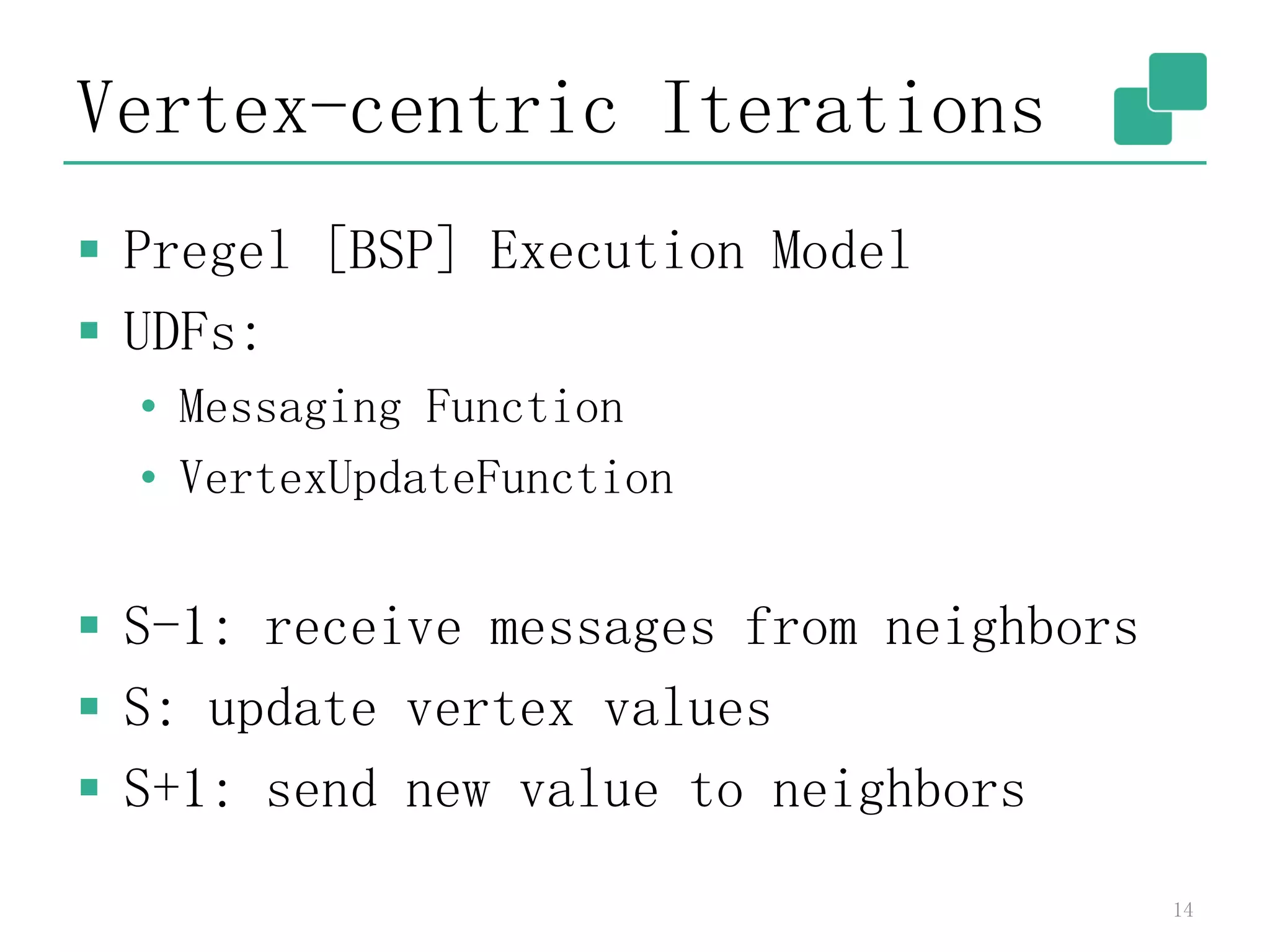 Vertex-centric Iterations
 Pregel [BSP] Execution Model
 UDFs:
• Messaging Function
• VertexUpdateFunction
 S-1: receive messages from neighbors
 S: update vertex values
 S+1: send new value to neighbors
14
 