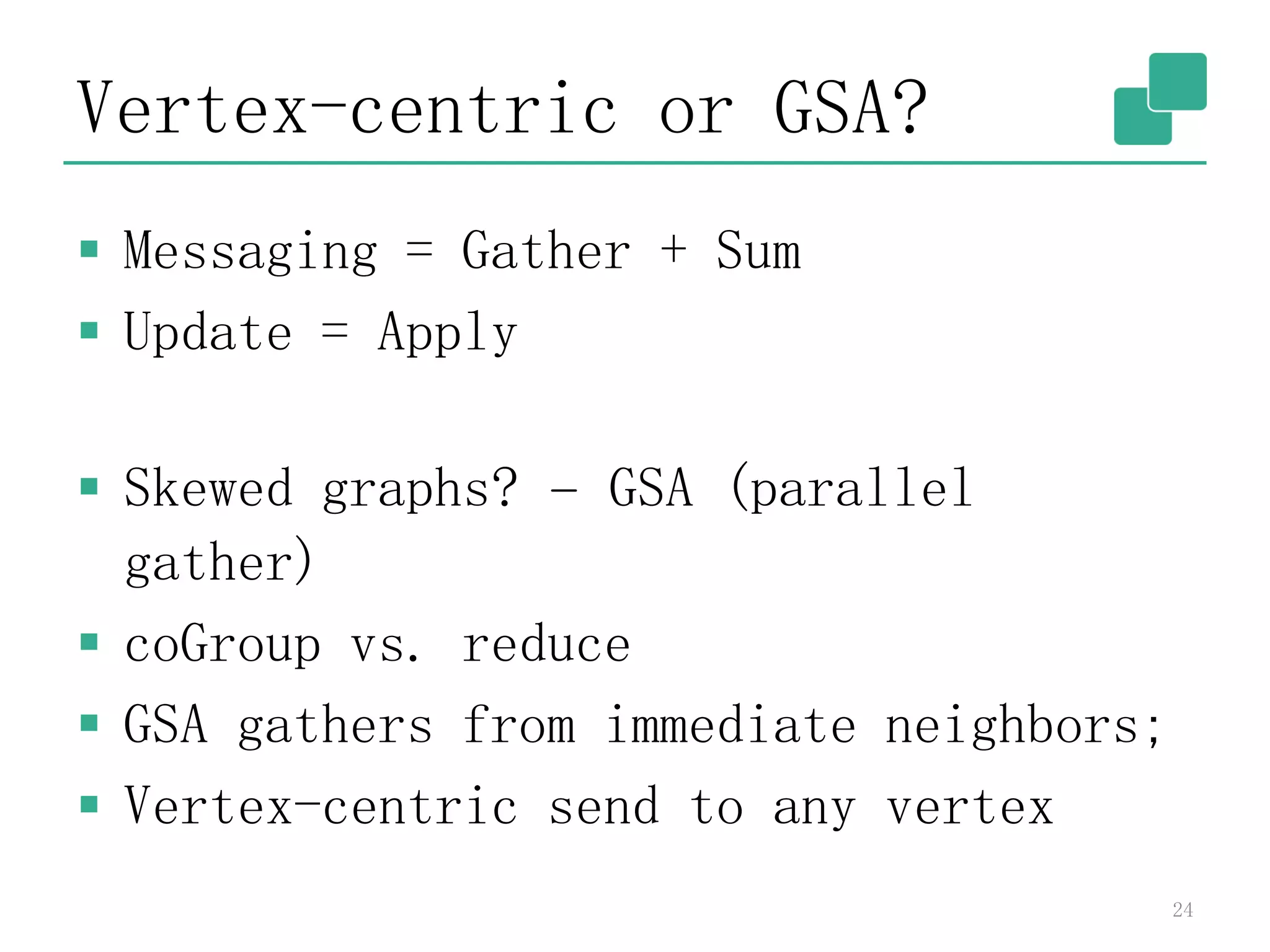 Vertex-centric or GSA?
 Messaging = Gather + Sum
 Update = Apply
 Skewed graphs? – GSA (parallel
gather)
 coGroup vs. reduce
 GSA gathers from immediate neighbors;
 Vertex-centric send to any vertex
24
 