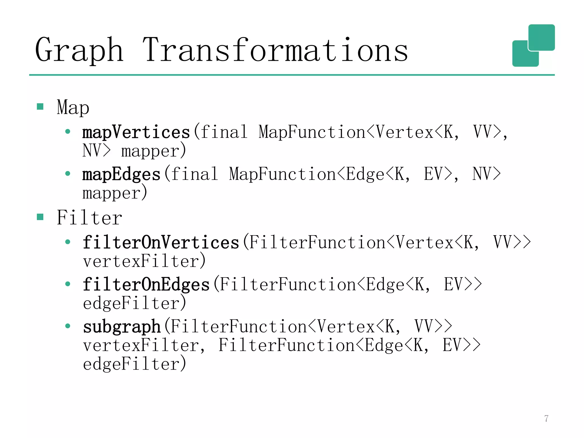 Graph Transformations
 Map
• mapVertices(final MapFunction<Vertex<K, VV>,
NV> mapper)
• mapEdges(final MapFunction<Edge<K, EV>, NV>
mapper)
 Filter
• filterOnVertices(FilterFunction<Vertex<K, VV>>
vertexFilter)
• filterOnEdges(FilterFunction<Edge<K, EV>>
edgeFilter)
• subgraph(FilterFunction<Vertex<K, VV>>
vertexFilter, FilterFunction<Edge<K, EV>>
edgeFilter)
7
 