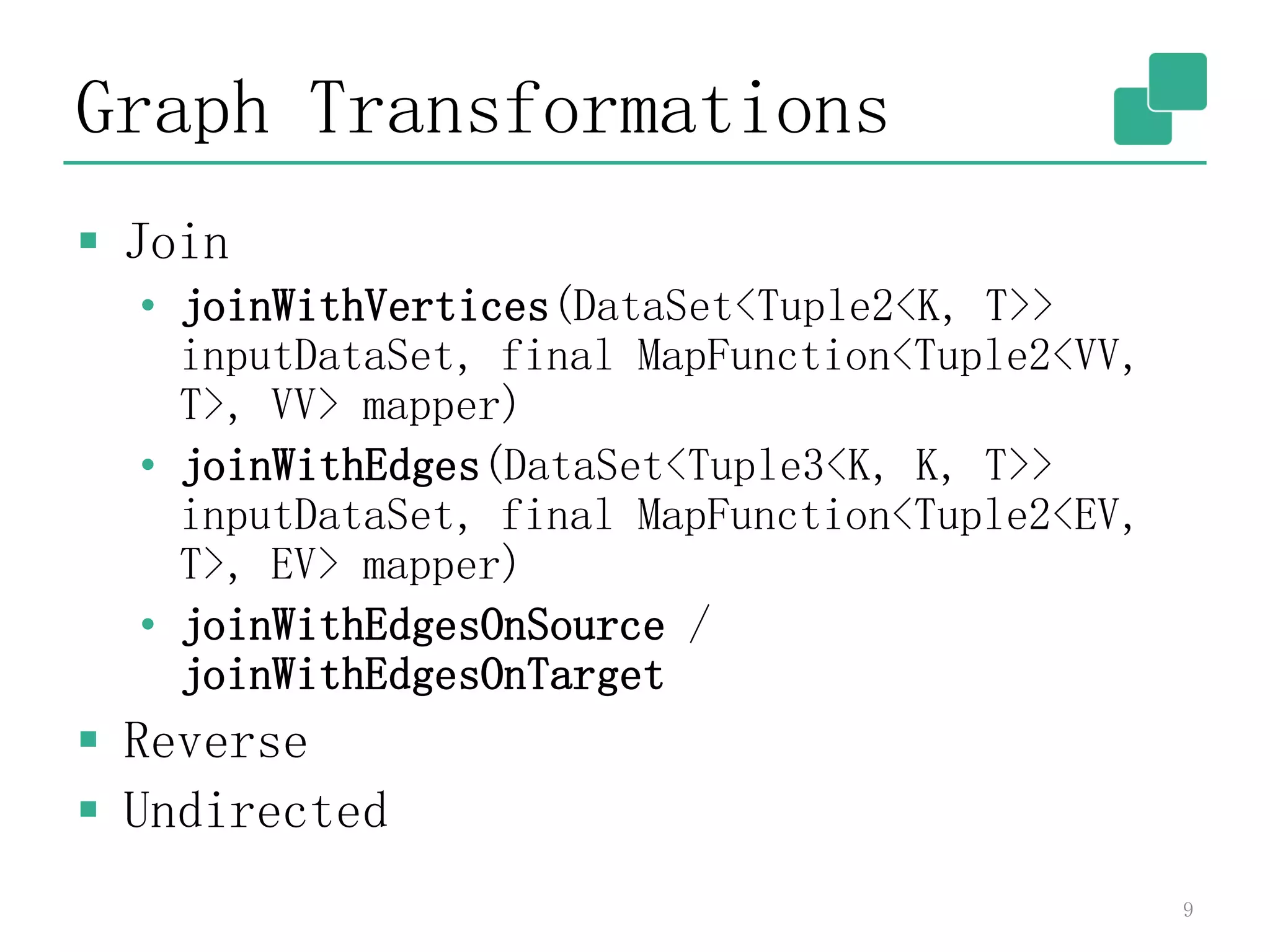 Graph Transformations
 Join
• joinWithVertices(DataSet<Tuple2<K, T>>
inputDataSet, final MapFunction<Tuple2<VV,
T>, VV> mapper)
• joinWithEdges(DataSet<Tuple3<K, K, T>>
inputDataSet, final MapFunction<Tuple2<EV,
T>, EV> mapper)
• joinWithEdgesOnSource /
joinWithEdgesOnTarget
 Reverse
 Undirected
9
 