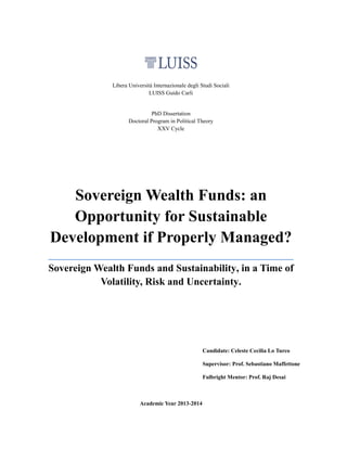 Libera Università Internazionale degli Studi Sociali
LUISS Guido Carli
PhD Dissertation
Doctoral Program in Political Theory
XXV Cycle
Sovereign Wealth Funds: an
Opportunity for Sustainable
Development if Properly Managed?
________________________________________________
Sovereign Wealth Funds and Sustainability, in a Time of
Volatility, Risk and Uncertainty.
Candidate: Celeste Cecilia Lo Turco
Supervisor: Prof. Sebastiano Maffettone
Fulbright Mentor: Prof. Raj Desai
Academic Year 2013-2014
 