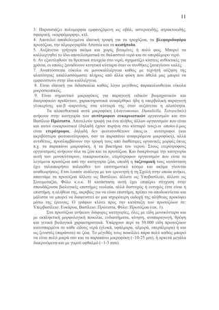 11
3. Παρουσιάζει πολυµορφία εµφανιζόµενη ως οβάλ, αστεροειδής, ατρακτοειδής,
σφαιρική, «καρφόµορφη», κτλ.
4. Αποτελεί αποδεδειγµένα ιδανική τροφή για τα τροχόζωα, τα βλεφαριδοφόρα
πρωτόζωα, την αλµυρογαρίδα Artemia και τα κωπήποδα.
5. Aυξάνεται γρήγορα ακόµα και χωρίς βιταµίνες ή πολύ φως. Μπορεί να
καλλιεργηθεί το ίδιο αποτελεσµατικά σε θαλασσινό νερό και σε υπεράλµυρο νερό.
6. Aν εξαντληθούν τα θρεπτικά στοιχεία στο νερό, σχηµατίζει κύστεις ανθεκτικές για
χρόνια, οι οποίες ξαναδίνουν κινητικά κύτταρα όταν οι συνθήκες ξαναγίνουν καλές.
7. Αναπτύσσεται εύκολα σε µονοκαλλιέργεια καθώς µε τεχνητή αύξηση της
αλατότητας απαλλασσόµαστε πλήρως από άλλα φύκη που άθελά µας µπορεί να
εµφανιστούν στην ίδια καλλιέργεια.
8. Είναι ιδανική για διδασκαλία καθώς λόγω µεγέθους παρακολουθείται εύκολα
µικροσκοπικώς.
9. Είναι σηµαντικό µικροφύκος για παραγωγή ειδικών βιοµηχανικών και
διατροφικών προϊόντων, χαρακτηριστικά αναφέρθηκε ήδη η υπερβολική παραγωγή
γλυκερίνης και β -καροτίνης στα κύτταρά της όταν αυξάνεται η αλατότητα.
Τα αλοανθεκτικά αυτά µικροφύκη (Asteromonas, Dunaliella, Tetraselmis)
ανήκουν στην κατηγορία των αυτότροφων ευκαρυωτικών οργανισµών και στο
Βασίλειο Πρώτιστα. Αποτελούν τροφή για ένα πλήθος άλλων οργανισµών που είναι
και αυτοί ευκαρυωτικοί (δηλαδή έχουν πυρήνα στο κύτταρό τους) οι οποίοι ό µως
είναι ετερότροφοι, δηλαδή δεν φωτοσυνθέτουν όπως οι αυτότροφοι (και
ακριβέστερα φωτοαυτότροφοι, σαν τα παραπάνω αναφερόµενα µικροφύκη), αλλά
αντιθέτως, προσλαµβάνουν την τροφή τους από διαθέσιµες οργανικές µορφές όπως
π.χ. τα παραπάνω µικροφύκη, ή τα βακτήρια του νερού. Στους ετερότροφους
οργανισµούς ανήκουν όλα τα ζώα και τα πρωτόζωα. Και διακρίνουµε την κατηγορία
αυτή των µονοκύτταρων, ευκαρυωτικών, ετερότροφων οργανισµών που είναι τα
λεγόµενα πρωτόζωα από την κατηγορία ζώα, επειδή η ταξινοµική τους κατάσταση
έχει ταλαιπωρήσει παλαιόθεν τον επιστηµονικό κόσµο και ακόµα γίνονται
αναθεωρήσεις. Ετσι λοιπόν ανάλογα µε τον ερευνητή ή τη Σχολή στην οποία ανήκει,
απαντάµε τα πρωτόζωα άλλοτε ως Βασίλειο, άλλοτε ως Υποβασίλειο, άλλοτε ως
Συνοµοταξία, Φύλο κ.ο.κ. Η κατάσταση αυτή έχει επιφέρει σύγχυση στην
σπουδάζουσα βιολογικές επιστήµες νεολαία, αλλά δυστυχώς ή ευτυχώς έτσι είναι η
επιστήµη, η αλήθεια της, ακριβώς για να είναι επιστήµη, πρέπει να αποδεικνύεται και
µάλιστα να µπορεί να διαψευστεί αν µια ισχυρότερη εκδοχή της αλήθειας προκύψει
µέσω της έρευνας. Ο γράφων κλίνει προς την κατάταξη των πρωτοζώων σε:
Αυτοκρατορία: Ευκάρυα, Βασίλειο: Πρώτιστα, Φύλο: Πρωτόζωα (εικ. 1).
Στα πρωτόζωα ανήκουν διάφορες κατηγορίες, όλες µε είδη µονοκύτταρα και
µε εκπληκτική µορφολογική ποικιλία, ενδιαιτήµατα, κίνηση, αναπαραγωγή, θρέψη
και γενικά βιολογικά χαρακτηριστικά. Υπάρχουν περί τα 50.000 είδη πρωτοζώων
κατεσπαρµένα σε κάθε είδους νερά (γλυκά, υφάλµυρα, αλµυρά, υπεράλµυρα) ή και
ως ξενιστές (παράσιτα) σε ζώα. Το µέγεθός τους ποικίλλει πάρα πολύ καθώς µπορεί
να είναι πολύ µικρά σαν και τα παραπάνω µικροφύκη (~10-25 µm), ή αρκετά µεγάλα
διακρινόµενα και µε γυµνό οφθαλµό (~1-3 mm).
 