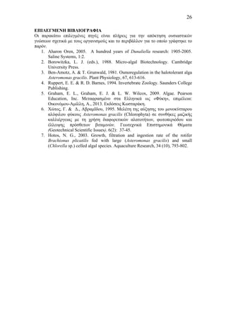 26
ΕΠΙΛΕΓΜΕΝΗ ΒΙΒΛΙΟΓΡΑΦΙΑ
Οι παρακάτω επιλεγµένες πηγές είναι πλήρεις γ ια την απόκτηση ουσιαστικών
γνώσεων σχετικά µε τους οργανισµούς και το περιβάλλον για το οποίο γράφτηκε το
παρόν.
1. Aharon Oren, 2005. A hundred years of Dunaliella research: 1905-2005.
Saline Systems, 1:2.
2. Borowitzka, L. J. (eds.), 1988. Micro-algal Biotechnology. Cambridge
University Press.
3. Ben-Amotz, A. & T. Grunwald, 1981. Osmoregulation in the halotolerant alga
Asteromonas gracilis. Plant Physiology, 67, 613-616.
4. Ruppert, E. E. & R. D. Barnes, 1994. Invertebrate Zoology. Saunders College
Publishing.
5. Graham, E. L., Graham, E. J. & L. W. Wilcox, 2009. Algae. Pearson
Education, Inc. Μεταφρασµένο στα Ελληνικά ως «Φύκη», επιµέλεια:
Οικονόµου-Αµίλλη, Α., 2013. Εκδόσεις Κωσταράκη.
6. Χώτος, Γ. & Δ., ΑβραµΙδου, 1995. Μελέτη της αύξησης του µονοκύτταρου
αλόφιλου φύκους Asteromonas gracilis (Chlorophyta) σε συνθήκες µαζικής
καλλιέργειας µε τη χρήση διαφορετικών αλατοτήτων, φωτοπεριόδου και
έλλειψης πρόσθετων βιταµινών. Γεωτεχνικά Επιστηµονικά Θέµατα
(Geotechnical Scientific Issues). 6(2): 37-45.
7. Hotos, N. G., 2003. Growth, filtration and ingestion rate of the rotifer
Brachionus plicatilis fed with large (Asteromonas gracilis) and small
(Chlorella sp.) celled algal species. Aquaculture Research, 34 (10), 793-802.
 