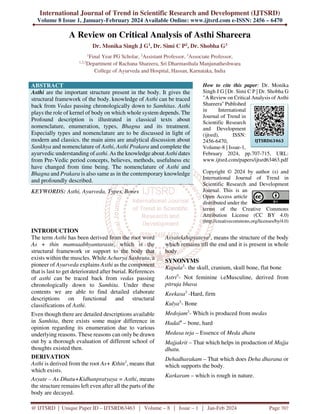 International Journal of Trend in Scientific Research and Development (IJTSRD)
Volume 8 Issue 1, January-February 2024 Available Online: www.ijtsrd.com e-ISSN: 2456 – 6470
@ IJTSRD | Unique Paper ID – IJTSRD63463 | Volume – 8 | Issue – 1 | Jan-Feb 2024 Page 707
A Review on Critical Analysis of Asthi Shareera
Dr. Monika Singh J G1, Dr. Simi C P2, Dr. Shobha G3
1
Final Year PG Scholar, 2
Assistant Professor, 3
Associate Professor,
1,2,3
Department of Rachana Shareera, Sri Dharmasthala Manjunatheshwara
College of Ayurveda and Hospital, Hassan, Karnataka, India
ABSTRACT
Asthi are the important structure present in the body. It gives the
structural framework of the body. knowledge of Asthi can be traced
back from Vedas passing chronologically down to Samhitas. Asthi
plays the role of kernel of body on which whole system depends. The
Profound description is illustrated in classical texts about
nomenclature, enumeration, types, Bhagna and its treatment.
Especially types and nomenclature are to be discussed in light of
modern and classics. the main aims are analytical discussion about
Sankhya and nomenclature of Asthi, Asthi Prakara and complete the
ayurvedic understanding of asthi. As the knowledge about Asthi dates
from Pre-Vedic period concepts, believes, methods, usefulness etc
have changed from time being. The nomenclature of Asthi and
Bhagna and Prakara is also same as in the contemporary knowledge
and profoundly described.
KEYWORDS: Asthi, Ayurveda, Types, Bones
How to cite this paper: Dr. Monika
Singh J G | Dr. Simi C P | Dr. Shobha G
"A Review on Critical Analysis of Asthi
Shareera" Published
in International
Journal of Trend in
Scientific Research
and Development
(ijtsrd), ISSN:
2456-6470,
Volume-8 | Issue-1,
February 2024, pp.707-715, URL:
www.ijtsrd.com/papers/ijtsrd63463.pdf
Copyright © 2024 by author (s) and
International Journal of Trend in
Scientific Research and Development
Journal. This is an
Open Access article
distributed under the
terms of the Creative Commons
Attribution License (CC BY 4.0)
(http://creativecommons.org/licenses/by/4.0)
INTRODUCTION
The term Asthi has been derived from the root word
As + thin mamsaabhyantaraste, which is the
structural framework or support to the body that
exists within the muscles. While Acharya Sushruta, a
pioneer of Ayurveda explains Asthi as the component
that is last to get deteriorated after burial. References
of asthi can be traced back from vedas passing
chronologically down to Samhita. Under these
contents we are able to find detailed elaborate
descriptions on functional and structural
classifications of Asthi.
Even though there are detailed descriptions available
in Samhita, there exists some major difference in
opinion regarding its enumeration due to various
underlying reasons. These reasons can only be drawn
out by a thorough evaluation of different school of
thoughts existed then.
DERIVATION
Asthi is derived from the root As+ Kthin1
, means that
which exists.
Asyate – As Dhatu+Kidhanpratyaya = Asthi, means
the structure remains left even after all the parts of the
body are decayed.
Asyatekshipyateya2
, means the structure of the body
which remains till the end and it is present in whole
body
SYNONYMS
Kapala3
- the skull, cranium, skull bone, flat bone
Astri3
- Not feminine i.eMusculine, derived from
pitruja bhava
Keekasa3
-Hard, firm
Kulya3
- Bone
Medojam3
- Which is produced from medas
Hadaī4
– bone, hard
Medasa teja – Essence of Meda dhatu
Majjakrit – That which helps in production of Majja
dhatu.
Dehadharakam – That which does Deha dharana or
which supports the body.
Karkaram – which is rough in nature.
IJTSRD63463
 