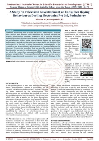 International Journal of Trend in Scientific Research and Development (IJTSRD)
Volume 3 Issue 6, October 2019
@ IJTSRD | Unique Paper ID – IJTSRD29176
A Study on Television Advertisement
Behaviour at Darling Electronics Pvt Ltd, Puducherry
Nivetha. M
1MBA Student, 2
Assistant Professor
1,2Rajiv Gandhi College
ABSTRACT
Television advertising helps to make the product appealing to a person’s
basic motives and influence their behaviour
product. Advertisement assumes a noteworthy job in inducing, educating
and reminding both potential and existing customers towards settling on
buying behaviour. It plays a vital role in shaping dreams and aspirations
and helps the customer to take conscious product and brand decisions. The
main objective of the study is to find the association between gender of the
respondent and factors influence advertisement on consumer behaviour. In
this study Primary and secondary data was use
Questionnaire was used to collect primary data. In this study 80 samples
are selected at random from a population of 100 customers. The data were
analyzed using the Karl Pearson coefficient of correlation and chi
Suitable suggestions and conclusions were made from the findings of the
study.
KEYWORDS: Advertisement, Consumer Buying Behaviour
INTRODUCTION
In the present period of data blast and the universe of
media, Advertisements assume a noteworthy job in
changing the behaviour and attitude of customers towards
the items appeared in the advertisements. The
advertisements not just change the method for item is
devoured by customer however modifies the attitude with
which they take a gander at the item. Everywhere
throughout the world, promotions have been utilized since
ages for a wide influence of brands. For in the course of
the most recent two decades, a sharp increment in
advertisements per brand can be seen. Advertisements
have extraordinary impact in obtaining choice of clie
for specific brands. The present investigation focuses on
identifying the influence of advertisements on the
consumer behaviour and attitude with uncommon
reference to consumer durables.
An Advertisement is one of the topical procedures of
numerous brands for the advancement of their item. The
motivation behind mass advertisements is to pick up
consideration for the item, guaranteeing delayed
relationship with shoppers, or with the end goal of review
of their item in customers mind. Customer purchasing
conduct is generally influenced by certain components
which incorporate culture, family and brand picture. Then
International Journal of Trend in Scientific Research and Development (IJTSRD)
2019 Available Online: www.ijtsrd.com e
29176 | Volume – 3 | Issue – 6 | September -
n Television Advertisement on Consumer Buying
t Darling Electronics Pvt Ltd, Puducherry
Nivetha. M1, Gnanapreetha. K2
Assistant Professor, Department of Management Studies,
Rajiv Gandhi College of Engineering and Technology, Puducherry,
Television advertising helps to make the product appealing to a person’s
basic motives and influence their behaviour and attitude towards the
product. Advertisement assumes a noteworthy job in inducing, educating
and reminding both potential and existing customers towards settling on
buying behaviour. It plays a vital role in shaping dreams and aspirations
customer to take conscious product and brand decisions. The
main objective of the study is to find the association between gender of the
respondent and factors influence advertisement on consumer behaviour. In
this study Primary and secondary data was used for analyzing the data.
Questionnaire was used to collect primary data. In this study 80 samples
are selected at random from a population of 100 customers. The data were
analyzed using the Karl Pearson coefficient of correlation and chi-square.
suggestions and conclusions were made from the findings of the
Advertisement, Consumer Buying Behaviour
How to cite this paper
Gnanapreetha. K "A Study on Television
Advertisement on Consumer Buying
Behaviour at Darling Electronics Pvt
Ltd, Puducherry"
Published in
International
Journal of Trend in
Scientific Research
and Development
(ijtsrd), ISSN:
2456-6470,
Volume-3 | Issue
pp.635-640, URL:
https://www.ijtsrd.com/papers/ijtsrd2
9176.pdf
Copyright © 2019 by author(s) and
International Journal of Trend in
Scientific Research and Development
Journal. This is an Open Access article
distributed under
the terms of the
Creative Commons
Attribution License (CC BY 4.0)
(http://creativecommons.org/licenses/
by/4.0)
In the present period of data blast and the universe of
Advertisements assume a noteworthy job in
and attitude of customers towards
the items appeared in the advertisements. The
advertisements not just change the method for item is
devoured by customer however modifies the attitude with
which they take a gander at the item. Everywhere
orld, promotions have been utilized since
ages for a wide influence of brands. For in the course of
the most recent two decades, a sharp increment in
advertisements per brand can be seen. Advertisements
have extraordinary impact in obtaining choice of clients
for specific brands. The present investigation focuses on
identifying the influence of advertisements on the
consumer behaviour and attitude with uncommon
An Advertisement is one of the topical procedures of
ands for the advancement of their item. The
motivation behind mass advertisements is to pick up
consideration for the item, guaranteeing delayed
relationship with shoppers, or with the end goal of review
of their item in customers mind. Customer purchasing
conduct is generally influenced by certain components
which incorporate culture, family and brand picture. Then
again brand awareness additionally encourages the
customer to purchase a specific item. Because of this
reality, a corrective organization fo
items. This report additionally put light on
elements such as impact the purchasing behaviour of the
customer, for example, ways of life, acquiring power,
innovation, customary culture and pay. Sponsors spend
much measure of speculation while promoting their item
so they maintain their attention on these variables so they
can impact consumer mind with advertisements.
Advertisement helps the company to create the awareness
in their customers and ingredients the advertisements
shape the perception of the customers either in the
positive or in a negative way. Individuals can see the
nature of the items by social event the data which they
typically get past advertisements. Marketers are focusing
customer decide that is customer i
REVIEW OF LITERATURE
NAVEEN RAI (2013) Consumer attitude and behaviour
tremendously affected by advertisements, as model Life
Good (LG) and Samsung are the brands that are most well
known in Indian market because of the commercials, then
again Onida the old brand which use to give huge deals in
mid-1990's needed deals becaus
International Journal of Trend in Scientific Research and Development (IJTSRD)
e-ISSN: 2456 – 6470
October 2019 Page 635
on Consumer Buying
t Darling Electronics Pvt Ltd, Puducherry
Management Studies,
nd Technology, Puducherry, India
How to cite this paper: Nivetha. M |
Gnanapreetha. K "A Study on Television
Advertisement on Consumer Buying
Behaviour at Darling Electronics Pvt
Ltd, Puducherry"
Published in
International
Journal of Trend in
Scientific Research
and Development
(ijtsrd), ISSN:
6470,
3 | Issue-6, October 2019,
640, URL:
https://www.ijtsrd.com/papers/ijtsrd2
Copyright © 2019 by author(s) and
International Journal of Trend in
Scientific Research and Development
Journal. This is an Open Access article
distributed under
the terms of the
Creative Commons
Attribution License (CC BY 4.0)
http://creativecommons.org/licenses/
again brand awareness additionally encourages the
customer to purchase a specific item. Because of this
reality, a corrective organization focuses on promoting the
items. This report additionally put light on different
elements such as impact the purchasing behaviour of the
customer, for example, ways of life, acquiring power,
innovation, customary culture and pay. Sponsors spend
f speculation while promoting their item
so they maintain their attention on these variables so they
can impact consumer mind with advertisements.
Advertisement helps the company to create the awareness
in their customers and ingredients the advertisements
shape the perception of the customers either in the
positive or in a negative way. Individuals can see the
nature of the items by social event the data which they
typically get past advertisements. Marketers are focusing
customer decide that is customer is their first preference.
NAVEEN RAI (2013) Consumer attitude and behaviour
tremendously affected by advertisements, as model Life
Good (LG) and Samsung are the brands that are most well
known in Indian market because of the commercials, then
again Onida the old brand which use to give huge deals in
1990's needed deals because of less notices,
IJTSRD29176
 