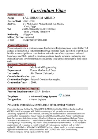 Curriculum Vitae
-Personal data:
Name : ALI IBRAHIM AHMED
Date of birth : 20/11/1981
Address : 4, AbdEl Aziz, Ahmed Esmat, Ain Shams,
Cairo, Egypt
: 0020-01006687438 -01125566665Tel
/249110790020- 24926552
Nationality : Egyptian
Military Service: exempted
E-mail :Alipower4@yahoo.com
Career Objective:-
Primary objective is to continue career development Project engineer in the field of Oil
and gas Construction & Industrial (offshore & onshore). Seeks a position, where I shall
be able to make significant contributions and make use of the experience, technical
knowledge and Skills gained in previous positions. Would welcome challenging and
stimulating work Environment and willing make long term commitment to meet these
ends.
Academic Qualifications:-
B.SC : Mechanical Engineering.
Department : Power Mechanical Dept.
University : Ain Shams University.
Cumulative Grades: pass.
Graduation Project: Internal Combustion engine.
Graduation Year : 2004.
PRESENT EMPLOYMENT:-
Present Employment: 6-2015– To date
Employer : Advanced Energy Systems
Designation : Project Engineer
PROJECT:- PETROZNIMA MUZHIL FIELD DEVELOPMENT PROJECT
Convert the Jack-up Drilling Rig ADMARINE 1 (MODU) to Mobile Offshore Production Unit
(MOPU). It will be equipped with facilities consisting of oil, gas and water separation.
All drilling equipment has been removed, jack-up rig has been refurbished and installation of new
equipment on main deck Ex. Heater Treater ,Desalter,Chemical Injection ,Water Treatment ,Gas
boot, flare system, firefighting system , SCADA ,Utilities and accommodation ,Hull and Piping,
Jack-up will be connected to 12 slot wellhead platform fixed to the seabed and linked by bridge ,the
Floating storage and offloading FSO will be stand alone to receive the treated oil . in this scope the
engineering work is required to comply with all relevant codes and standards such as (where
applicable) ABS Rules ,API,ASME,ANSI,NACE and any related stander or regulations deemed
applicable as modification Helideck compliant with CAP 437 rules .Pre-Commissioning,
Commissioning and startup supervision for the plant
 