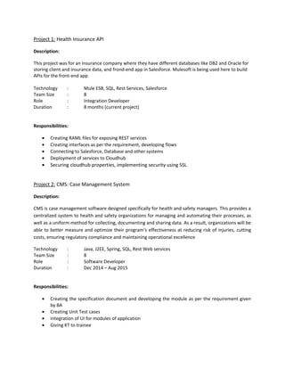 Description:
This project was for US based University where they have database like MongoDB for storing students
data. Custom Flows are created in Mulesoft. Mulesoft is being used for deploying application on the
Mule Standalone Server and creating business flows.
Technology : Mule ESB, MongoDB, Java,Maven
Team Size : 2
Role : Mule IntegrationDeveloper
Responsibilities:
 Involved in resolving and analyzing the code
 Deleting the flows as per the requirement
 Involved in understanding the business requirement
 Connecting to Database, perform crud operations
 Involved in preparing documentation for the entire project
Capgemini India Pvt. Ltd, Pune
Associate Consultant
(May 2016- Aug 2016)
Project 1: Banking Project
Description:
This project was for US based Multinational Bank where they have different database like MongoDB,
MySQL for storing client data and updating these data in Salesforce. Mulesoft is being used to build
RAML APIs and creating business flows.
Technology : Mule ESB, MySQL, RestServices,Salesforce
Team Size : 15
Role : Associate Consultant
Responsibilities:
 Creating RAML files for exposing REST services
 Creating interfaces as per the requirement, developing flows
 Connecting to Salesforce, Database and other systems
Client: Bristlecone, Pune
Software Engineer
(Mar 2014 – May 2016)
Project 1: Health Insurance API
 