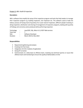 Description:
Thisprojectwas foran insurance companywhere theyhave differentdatabaseslike DB2and Oracle for
storingclientandinsurance data,andfrond-endappinSalesforce.Mulesoftisbeingusedhere tobuild
APIsforthe front-endapp
Technology : Mule ESB, SQL, RestServices,Salesforce
Team Size : 8
Role : Integration Developer
Duration : 1 year
Responsibilities:
 Creating RAML files for exposing REST services
 Creating interfaces as per the requirement, developing flows, transforming data
 Connecting to Salesforce, Database and other systems
 Deployment of services to Cloudhub
Project 2: CMS: Case Management System
Description:
CMS is case managementsoftware designedspecificallyforhealthandsafetymanagers. This provides a
centralizedsystemtohealthand safety organizations for managing and automating their processes, as
well asa uniformmethodforcollecting,documentingandsharingdata.Asa result,organizationswill be
able to better measure and optimize their program’s effectiveness at reducing risk of injuries, cutting
costs, ensuring regulatory compliance and maintaining operational excellence
Technology : Java,J2EE, SQL, RestWebservices
Team Size : 12
Role : Software Developer
Duration : Mar 2014 – Aug2015
Responsibilities:
 Creatingthe specificationdocument and developing the module as per the requirement given
by BA
 Creating Unit Test cases
 Integration of UI for modules of application
 Giving KT to trainee
 