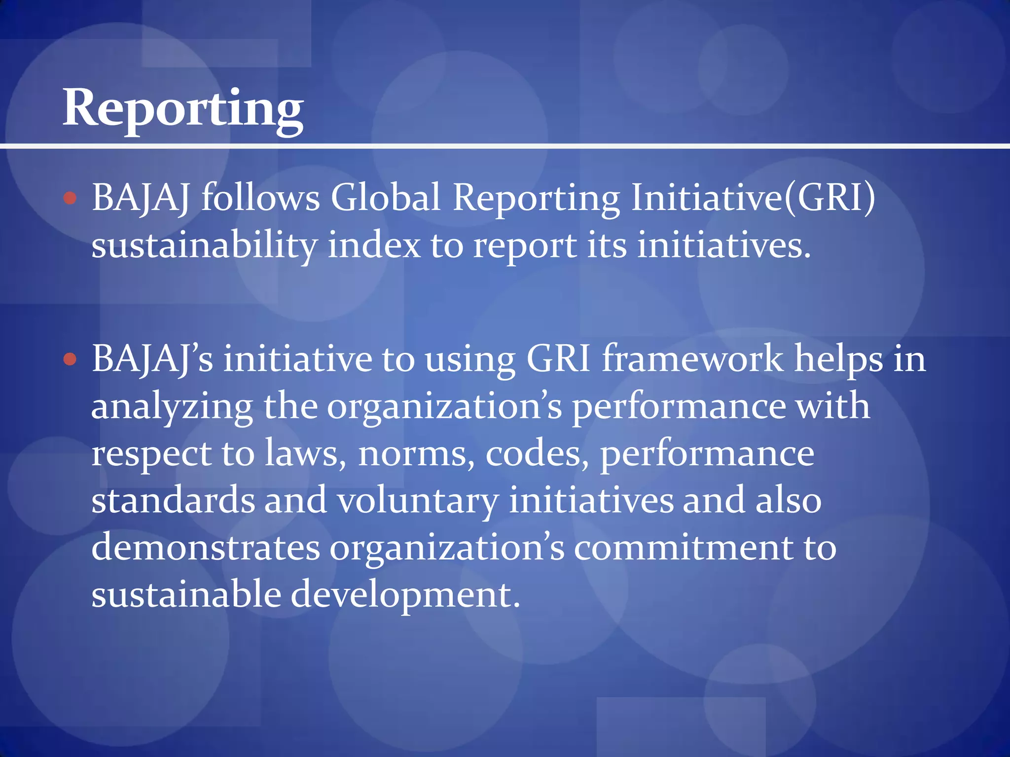 ReportingBAJAJ follows Global Reporting Initiative(GRI) sustainability index to report its initiatives.BAJAJ’s initiative to using GRI framework helps in analyzing the organization’s performance with respect to laws, norms, codes, performance standards and voluntary initiatives and also demonstrates organization’s commitment to sustainable development.