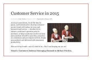 Customer Service in 2015
Contributed by Grant Stanley on March 12, 2015 in Organization, Change, & HR
As 2014 wound down, I took the time to
pause, and look ahead to what top customer
service trends will surface in 2015 and
beyond. Good service — whether it’s to
answer a customer’s question prior to
purchase, or help a customer resolve an issue
post-purchase should be pain-free, proactive
at a minimum and pre-emptive at best, deeply
personalised, and delivered with maximum
productivity.
Here are 6 top trends – out of a total of 10 – that I am keeping my eye on!
Trend 1: Customers Embrace Emerging Channels to Reduce Friction.
 