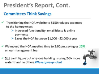 President’s Report, Cont.
Committees Think Savings
 Transitioning the HOA website to 5150 reduces expenses
to the homeowners
 Increased functionality: email blasts & online
payments
 Saves the HOA between $1,000 - $2,000 a year
 We moved the HOA meeting time to 5:00pm, saving us 10%
on our management fee!
 Still can’t figure out why one building is using 2-3x more
water than the others #Nevergiveup - Jon!
 