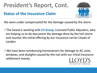 President’s Report, Cont.
Status of the Insurance Claim
We were under compensated for the damage caused by the storm
The board is working with C3 Group, Licensed Public Adjusters, who
are helping us to do document the damage done by the hail storm
and counter the initial offering by our insurance carrier Lloyds of
London
We have been reimbursing homeowners for damage to AC units,
windows, and skylights caused by the hail with our initial insurance
settlement money
 