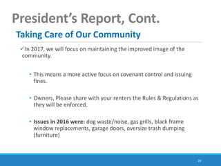 28
President’s Report, Cont.
In 2017, we will focus on maintaining the improved image of the
community.
• This means a more active focus on covenant control and issuing
fines.
• Owners, Please share with your renters the Rules & Regulations as
they will be enforced.
• Issues in 2016 were: dog waste/noise, gas grills, black frame
window replacements, garage doors, oversize trash dumping
(furniture)
Taking Care of Our Community
 