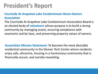 President’s Report
Courtside At Arapahoe Lake Condominium Home Owners
Association
The Courtside At Arapahoe Lake Condominium Association Board is
an elected body of volunteers whose purpose is to build a strong
community by managing assets, ensuring compliance with
covenants and by-laws, and preserving property values of owners.
Association Mission Statement: To become the most desirable
residential community in the Denver Tech Center where residents
enjoy safe, attractive, housing in a harmonious community that is
financially secure, and socially rewarding.
 
