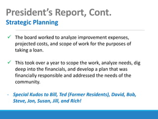 President’s Report, Cont.
Strategic Planning
 The board worked to analyze improvement expenses,
projected costs, and scope of work for the purposes of
taking a loan.
 This took over a year to scope the work, analyze needs, dig
deep into the financials, and develop a plan that was
financially responsible and addressed the needs of the
community.
- Special Kudos to Bill, Ted (Former Residents), David, Bob,
Steve, Jon, Susan, Jill, and Rich!
 