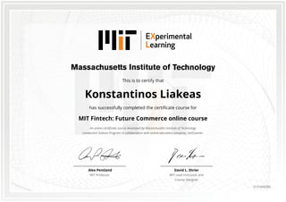 This is to certify that
Konstantinos Liakeas
has successfully completed the certificate course for
MIT Fintech: Future Commerce online course
An online certificate course developed by Massachusetts Institute of Technology
Connection Science Program in collaboration with online education company, GetSmarter.
David L. Shrier
MIT Lead Instructor and
Course Designer
Alex Pentland
MIT Professor
0151666585
 