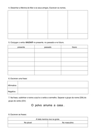 4. Desenhar a Menina do Mar e os seus amigos. Escrever os nomes.
5. Conjugar o verbo NADAR no presente, no passado e no futuro.
presente passado futuro
6. Escrever uma frase:
Afirmativa
Negativa
7. Na frase, sublinhar o nome a azul e o verbo a vermelho. Separar o grupo do nome (GN) do
grupo do verbo (GV):
O polvo arruma a casa .
8. Escrever as frases:
A bela menina vive na gruta.
No plural No masculino
 