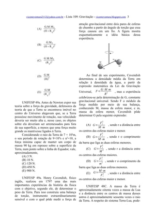 vicenteventura2112@yahoo.com.br   - Lista 109: Gravitação - vicenteventura.blogspot.com 3

                                                      atração gravitacional entre dois pares de esferas
                                                      de chumbo a partir do ângulo de torção que essa
                                                      força causou em um fio. A figura mostra
                                                      esquematicamente a idéia básica dessa
                                                      experiência.




                                                            Ao final de seu experimento, Cavendish
                                                      determinou a densidade média da Terra em
                                                      relação à densidade da água, a partir da
                                                      expressão matemática da Lei da Gravitação
                                                                       G⋅M⋅m
                                                      Universal, F =              , mas a experiência
                                                                          R2
                                                      celebrizou-se pela determinação de G, constante
      UNIFESP 49a. Antes de Newton expor sua          gravitacional universal. Sendo F o módulo da
teoria sobre a força da gravidade, defensores da      força medido por meio de sua balança,
teoria de que a Terra se encontrava imóvel no         conhecendo M, massa da esfera maior, e m,
centro do Universo alegavam que, se a Terra           massa da esfera menor, Cavendish pôde
possuísse movimento de rotação, sua velocidade        determinar G pela seguinte expressão:
deveria ser muito alta e, nesse caso, os objetos
sobre ela deveriam ser arremessados para fora                    F2
                                                                  r
                                                            (A) G=     , sendo r a distância entre
de sua superfície, a menos que uma força muito                 M⋅m
grande os mantivesse ligados à Terra.          os centros das esferas maior e menor.
                                                                  2
      Considerando o raio da Terra de 7 × 106m,                 Fr
                                                     (B) G=           , sendo r o comprimento
o seu período de rotação de 9×104s e π2=10, a                  M⋅m
força mínima capaz de manter um corpo de       da barra que liga as duas esferas menores.
massa 90 kg em repouso sobre a superfície da                     F2
Terra, num ponto sobre a linha do Equador, vale,     (C) G= r2 , sendo r a distância entre
aproximadamente,                                                M
      (A) 3 N.                                 os centros das esferas maiores.
      (B) 10 N.                                                 F2
                                                     (D) G= r , sendo r o comprimento da
      (C) 120 N.                                                m2
      (D) 450 N.                               barra que liga as duas esferas menores.
      (E) 900 N.                                               M⋅m
                                                     (E) G= 2 , sendo r a distância entre
                                                                 Fr
      UNIFESP 49a. Henry Cavendish, físico os centros das esferas maior e menor.
inglês, realizou em 1797 uma das mais
importantes experiências da história da física       UNIFESP 48C. A massa da Terra é
com o objetivo, segundo ele, de determinar o aproximadamente oitenta vezes a massa da Lua
peso da Terra. Para isso construiu uma balança e a distância entre os centros de massa desses
de torção, instrumento extraordinariamente astros é aproximadamente sessenta vezes o raio
sensível e com o qual pôde medir a força de da Terra. A respeito do sistema Terra-Lua, pode-
 