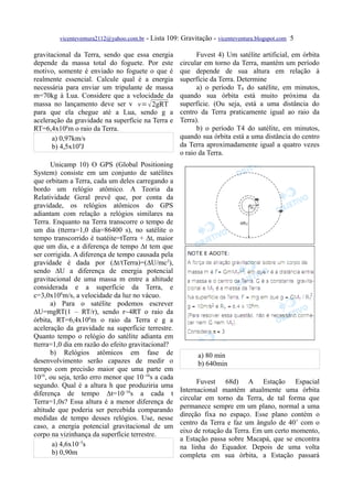 vicenteventura2112@yahoo.com.br   - Lista 109: Gravitação - vicenteventura.blogspot.com 5

gravitacional da Terra, sendo que essa energia               Fuvest 4) Um satélite artificial, em órbita
depende da massa total do foguete. Por este            circular em torno da Terra, mantém um período
motivo, somente é enviado no foguete o que é           que depende de sua altura em relação à
realmente essencial. Calcule qual é a energia          superfície da Terra. Determine
necessária para enviar um tripulante de massa                a) o período T0 do satélite, em minutos,
m=70kg à Lua. Considere que a velocidade da            quando sua órbita está muito próxima da
massa no lançamento deve ser v v=  2gRT               superfície. (Ou seja, está a uma distância do
para que ela chegue até a Lua, sendo g a               centro da Terra praticamente igual ao raio da
aceleração da gravidade na superfície na Terra e       Terra).
RT=6,4x106m o raio da Terra.                                 b) o período T4 do satélite, em minutos,
      a) 0,97km/s                                      quando sua órbita está a uma distância do centro
      b) 4,5x109J                                      da Terra aproximadamente igual a quatro vezes
                                                       o raio da Terra.
       Unicamp 10) O GPS (Global Positioning
System) consiste em um conjunto de satélites
que orbitam a Terra, cada um deles carregando a
bordo um relógio atômico. A Teoria da
Relatividade Geral prevê que, por conta da
gravidade, os relógios atômicos do GPS
adiantam com relação a relógios similares na
Terra. Enquanto na Terra transcorre o tempo de
um dia (tterra=1,0 dia=86400 s), no satélite o
tempo transcorrido é tsatéite=tTerra + ∆t, maior
que um dia, e a diferença de tempo ∆t tem que
ser corrigida. A diferença de tempo causada pela
gravidade é dada por (∆t/tTerra)=(∆U/mc2),
sendo ∆U a diferença de energia potencial
gravitacional de uma massa m entre a altitude
considerada e a superfície da Terra, e
c=3,0x108m/s, a velocidade da luz no vácuo.
       a) Para o satélite podemos escrever
∆U=mgRT(1 – RT/r), sendo r~4RT o raio da
órbita, RT=6,4x106m o raio da Terra e g a
aceleração da gravidade na superfície terrestre.
Quanto tempo o relógio do satélite adianta em
tterra=1,0 dia em razão do efeito gravitacional?
       b) Relógios atômicos em fase de                        a) 80 min
desenvolvimento serão capazes de medir o                      b) 640min
tempo com precisão maior que uma parte em
1016, ou seja, terão erro menor que 10–16s a cada
                                                             Fuvest 68d) A Estação Espacial
segundo. Qual é a altura h que produziria uma
                                                       Internacional mantém atualmente uma órbita
diferença de tempo ∆t=10–16s a cada t
                                                       circular em torno da Terra, de tal forma que
Terra=1,0s? Essa altura é a menor diferença de
                                                       permanece sempre em um plano, normal a uma
altitude que poderia ser percebida comparando
                                                       direção fixa no espaço. Esse plano contém o
medidas de tempo desses relógios. Use, nesse
                                                       centro da Terra e faz um ângulo de 40˚ com o
caso, a energia potencial gravitacional de um
                                                       eixo de rotação da Terra. Em um certo momento,
corpo na vizinhança da superfície terrestre.
                                                       a Estação passa sobre Macapá, que se encontra
        a) 4,6x10–5s                                   na linha do Equador. Depois de uma volta
        b) 0,90m                                       completa em sua órbita, a Estação passará
 