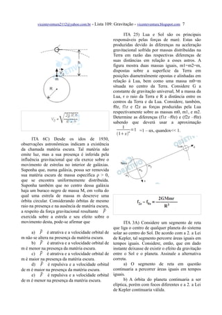 vicenteventura2112@yahoo.com.br   - Lista 109: Gravitação - vicenteventura.blogspot.com 7

                                                             ITA 25) Lua e Sol são os principais
                                                       responsáveis pelas forças de maré. Estas são
                                                       produzidas devido às diferenças na aceleração
                                                       gravitacional sofrida por massas distribuídas na
                                                       Terra em razão das respectivas diferenças de
                                                       suas distâncias em relação a esses astros. A
                                                       figura mostra duas massas iguais, m1=m2=m,
                                                       dispostas sobre a superfície da Terra em
                                                       posições diametralmente opostas e alinhadas em
                                                       relação à Lua, bem como uma massa m0=m
                                                       situada no centro da Terra. Considere G a
                                                       constante de gravitação universal, M a massa da
                                                       Lua, r o raio da Terra e R a distância entre os
                                                       centros da Terra e da Lua. Considere, também,
                                                       f0z, f1z e f2z as forças produzidas pela Lua
                                                       respectivamente sobre as massas m0, m1, e m2.
                                                       Determine as diferenças (f1z –f0z) e (f2z –f0z)
                                                       sabendo que deverá usar a aproximação
                                                            1
                                                                 =1 =1 – αx, quandox<< 1.
                                                         1 xα
      ITA 6C) Desde os idos de 1930,
observações astronômicas indicam a existência
da chamada matéria escura. Tal matéria não
emite luz, mas a sua presença é inferida pela
influência gravitacional que ela exerce sobre o
movimento de estrelas no interior de galáxias.
Suponha que, numa galáxia, possa ser removida
sua matéria escura de massa específica ρ > 0,
que se encontra uniformemente distribuída.
Suponha também que no centro dessa galáxia
haja um buraco negro de massa M, em volta do
qual uma estrela de massa m descreve uma
órbita circular. Considerando órbitas de mesmo
raio na presença e na ausência de matéria escura,
a respeito da força gravitacional resultante F
exercida sobre a estrela e seu efeito sobre o
movimento desta, pode-se afirmar que                          ITA 3A) Considere um segmento de reta
                                                       que liga o centro de qualquer planeta do sistema
          
     a) F é atrativa e a velocidade orbital de         solar ao centro do Sol. De acordo com a 2. a Lei
m não se altera na presença da matéria escura.         de Kepler, tal segmento percorre áreas iguais em
          
     b) F é atrativa e a velocidade orbital de         tempos iguais. Considere, então, que em dado
m é menor na presença da matéria escura.               instante deixasse de existir o efeito da gravitação
          
     c) F é atrativa e a velocidade orbital de         entre o Sol e o planeta. Assinale a alternativa
m é maior na presença da matéria escura.               correta.
          
     d) F é repulsiva e a velocidade orbital                  a) O segmento de reta em questão
de m é maior na presença da matéria escura.            continuaria a percorrer áreas iguais em tempos
          
     e) F é repulsiva e a velocidade orbital           iguais.
de m é menor na presença da matéria escura.                   b) A órbita do planeta continuaria a ser
                                                       elíptica, porém com focos diferentes e a 2. a Lei
                                                       de Kepler continuaria válida.
 