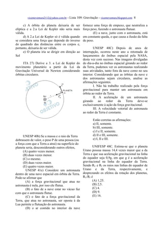 vicenteventura2112@yahoo.com.br   - Lista 109: Gravitação - vicenteventura.blogspot.com 8

       c) A órbita do planeta deixaria de ser          fornece uma força de empuxo, que neutraliza a
elíptica e a 2.a Lei de Kepler não seria mais          força peso, fazendo o astronauta flutuar.
válida.                                                        (E) a nave, junto com o astronauta, está
       d) A 2.a Lei de Kepler só é válida quando       em constante queda, o que causa a ilusão da falta
se considera uma força que depende do inverso          de peso.
do quadrado das distâncias entre os corpos e,
portanto, deixaria de ser válida.                     UNESP 40C) Depois de anos de
       e) O planeta iria se dirigir em direção ao
                                             interrupção, ocorreu neste ano a retomada de
Sol                                          lançamentos do ônibus espacial pela NASA,
                                             desta vez com sucesso. Nas imagens divulgadas
      ITA 27) Derive a 3. a Lei de Kepler do do dia-a-dia no ônibus espacial girando ao redor
movimento planetário a partir da Lei da da Terra, pudemos ver os astronautas realizando
Gravitação Universal de Newton considerando suas atividades, tanto fora da nave como no seu
órbitas circulares.                          interior. Considerando que as órbitas da nave e
                                             dos astronautas sejam circulares, analise as
                                             afirmações seguintes.
                                                      I. Não há trabalho realizado pela força
                                             gravitacional para manter um astronauta em
                                             órbita ao redor da Terra.
                                                      II. A aceleração de um astronauta
                                             girando ao redor da Terra deve-se
                                             exclusivamente à ação da força gravitacional.
                                                      III. A velocidade vetorial do astronauta
                                             ao redor da Terra é constante.

                                                               Estão corretas as afirmações:
                                                               a) II, somente.
                                                               b) III, somente.
                                                               c) I e II, somente.
      UNESP 40b) Se a massa e o raio da Terra                  d) II e III, somente.
dobrassem de valor, o peso P de uma pessoa (ou                 e) I, II e III.
a força com que a Terra a atrai) na superfície do
planeta seria, desconsiderando outros efeitos,                UNIFESP 48C. Estima-se que o planeta
      (A) quatro vezes menor.                          Urano possua massa 14,4 vezes maior que a da
      (B) duas vezes menor.                            Terra e que sua aceleração gravitacional na linha
      (C) o mesmo.                                     do equador seja 0,9g, em que g é a aceleração
      (D) duas vezes maior.                            gravitacional na linha do equador da Terra.
      (E) quatro vezes maior.                          Sendo RU e RT os raios nas linhas do equador de
        UNESP 41e) Considere um astronauta             Urano e da Terra, respectivamente, e
dentro de uma nave espacial em órbita da Terra.        desprezando os efeitos da rotação dos planetas,
Pode-se afirmar que                                    RU/RT é
        (A) a força gravitacional que atua no                 (A) 1,25.
astronauta é nula, por isso ele flutua.                       (B) 2,5.
        (B) o fato de a nave estar no vácuo faz               (C) 4.
com que o astronauta flutue.                                  (D) 9.
        (C) o fato de a força gravitacional da                (E) 16.
Terra, que atua no astronauta, ser oposta à da
Lua permite a flutuação do astronauta.
        (D) o ar contido no interior da nave
 